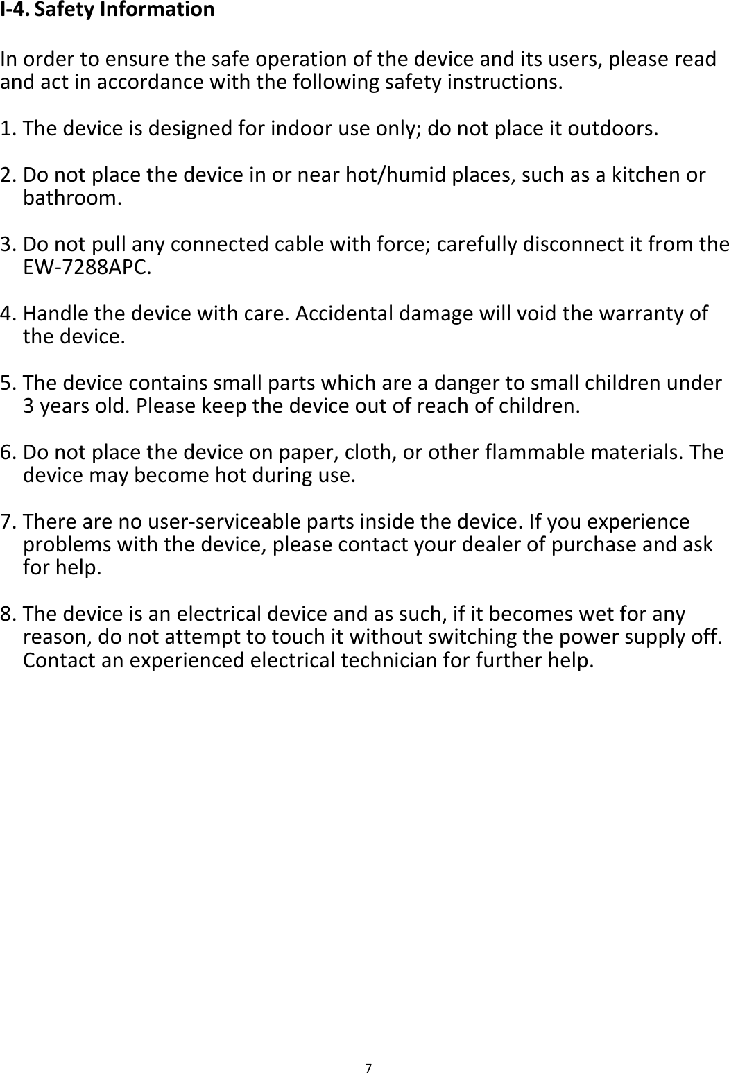 7  I-4. Safety Information  In order to ensure the safe operation of the device and its users, please read and act in accordance with the following safety instructions.  1. The device is designed for indoor use only; do not place it outdoors.  2. Do not place the device in or near hot/humid places, such as a kitchen or bathroom.  3. Do not pull any connected cable with force; carefully disconnect it from the EW-7288APC.  4. Handle the device with care. Accidental damage will void the warranty of the device.  5. The device contains small parts which are a danger to small children under 3 years old. Please keep the device out of reach of children.  6. Do not place the device on paper, cloth, or other flammable materials. The device may become hot during use.  7. There are no user-serviceable parts inside the device. If you experience problems with the device, please contact your dealer of purchase and ask for help.  8. The device is an electrical device and as such, if it becomes wet for any reason, do not attempt to touch it without switching the power supply off. Contact an experienced electrical technician for further help.    