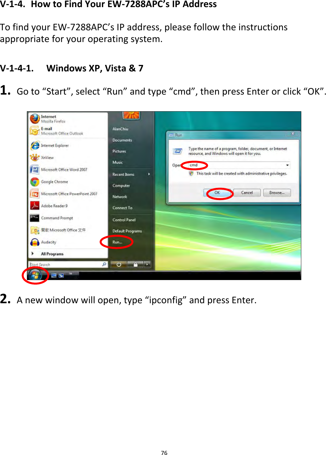 76    V-1-4.  How to Find Your EW-7288APC’s IP Address  To find your EW-7288APC’s IP address, please follow the instructions appropriate for your operating system.  V-1-4-1.  Windows XP, Vista &amp; 7  1.  Go to “Start”, select “Run” and type “cmd”, then press Enter or click “OK”.    2.  A new window will open, type “ipconfig” and press Enter. 