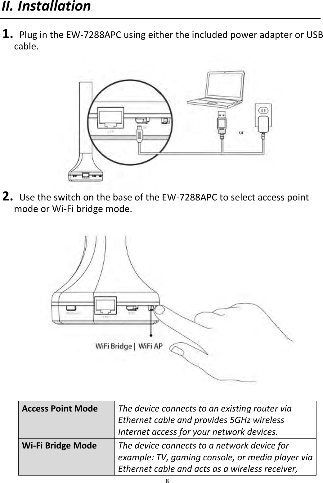 8  II. Installation  1.   Plug in the EW-7288APC using either the included power adapter or USB cable.  2.   Use the switch on the base of the EW-7288APC to select access point mode or Wi-Fi bridge mode.    Access Point Mode The device connects to an existing router via Ethernet cable and provides 5GHz wireless Internet access for your network devices. Wi-Fi Bridge Mode The device connects to a network device for example: TV, gaming console, or media player via Ethernet cable and acts as a wireless receiver, 