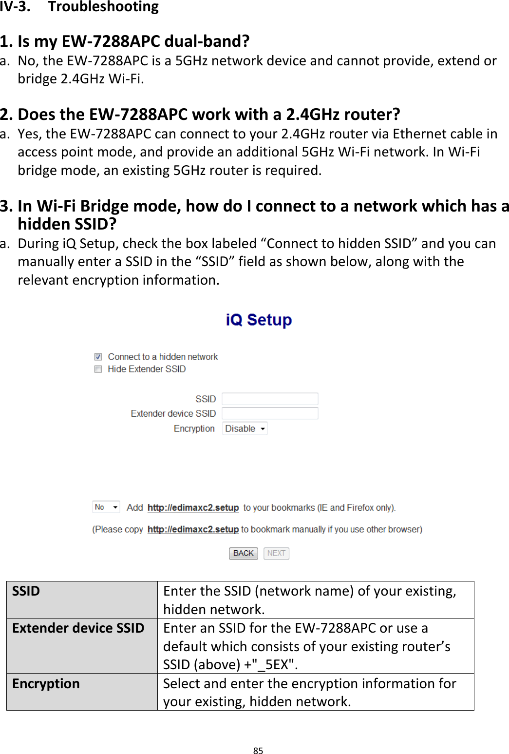 85  IV-3.  Troubleshooting  1. Is my EW-7288APC dual-band? a. No, the EW-7288APC is a 5GHz network device and cannot provide, extend or bridge 2.4GHz Wi-Fi.  2. Does the EW-7288APC work with a 2.4GHz router? a. Yes, the EW-7288APC can connect to your 2.4GHz router via Ethernet cable in access point mode, and provide an additional 5GHz Wi-Fi network. In Wi-Fi bridge mode, an existing 5GHz router is required.  3. In Wi-Fi Bridge mode, how do I connect to a network which has a hidden SSID? a. During iQ Setup, check the box labeled “Connect to hidden SSID” and you can manually enter a SSID in the “SSID” field as shown below, along with the relevant encryption information.    SSID   Enter the SSID (network name) of your existing, hidden network. Extender device SSID Enter an SSID for the EW-7288APC or use a default which consists of your existing router’s SSID (above) +&quot;_5EX&quot;. Encryption Select and enter the encryption information for your existing, hidden network.  