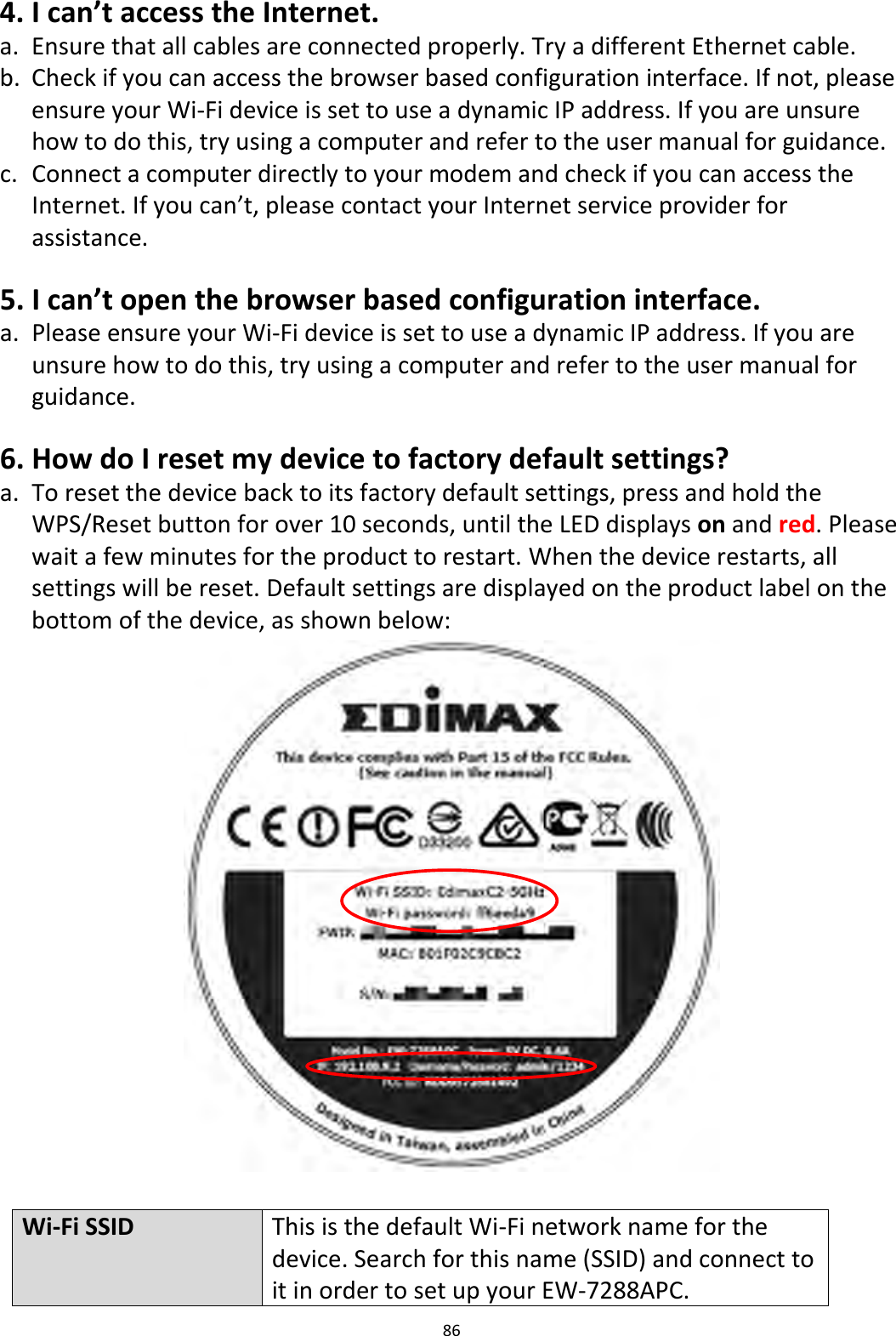 86  4. I can’t access the Internet. a. Ensure that all cables are connected properly. Try a different Ethernet cable. b. Check if you can access the browser based configuration interface. If not, please ensure your Wi-Fi device is set to use a dynamic IP address. If you are unsure how to do this, try using a computer and refer to the user manual for guidance. c. Connect a computer directly to your modem and check if you can access the Internet. If you can’t, please contact your Internet service provider for assistance.  5. I can’t open the browser based configuration interface. a. Please ensure your Wi-Fi device is set to use a dynamic IP address. If you are unsure how to do this, try using a computer and refer to the user manual for guidance.  6. How do I reset my device to factory default settings? a. To reset the device back to its factory default settings, press and hold the WPS/Reset button for over 10 seconds, until the LED displays on and red. Please wait a few minutes for the product to restart. When the device restarts, all settings will be reset. Default settings are displayed on the product label on the bottom of the device, as shown below:   Wi-Fi SSID This is the default Wi-Fi network name for the device. Search for this name (SSID) and connect to it in order to set up your EW-7288APC. 