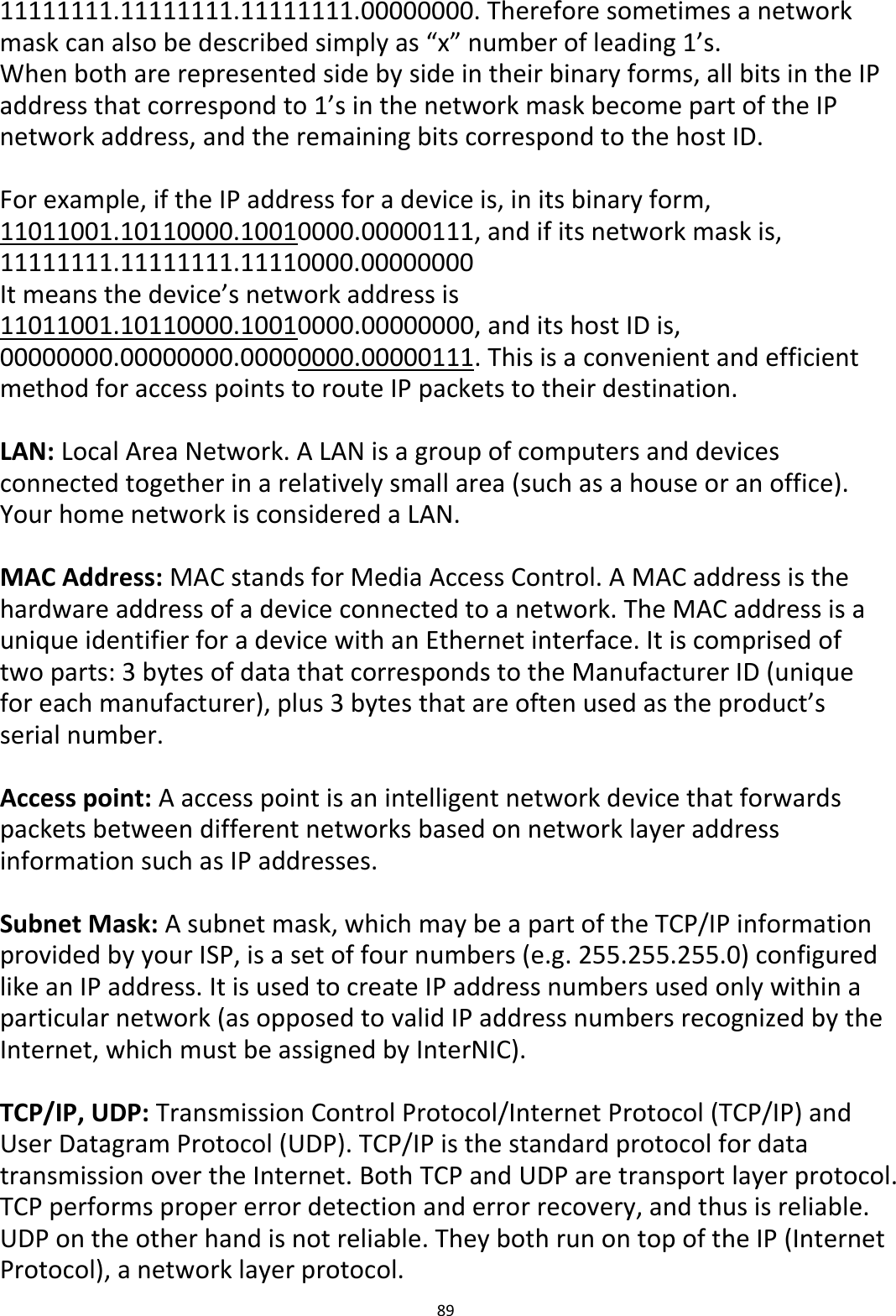 89  11111111.11111111.11111111.00000000. Therefore sometimes a network mask can also be described simply as “x” number of leading 1’s. When both are represented side by side in their binary forms, all bits in the IP address that correspond to 1’s in the network mask become part of the IP network address, and the remaining bits correspond to the host ID.    For example, if the IP address for a device is, in its binary form, 11011001.10110000.10010000.00000111, and if its network mask is, 11111111.11111111.11110000.00000000 It means the device’s network address is 11011001.10110000.10010000.00000000, and its host ID is, 00000000.00000000.00000000.00000111. This is a convenient and efficient method for access points to route IP packets to their destination.  LAN: Local Area Network. A LAN is a group of computers and devices connected together in a relatively small area (such as a house or an office). Your home network is considered a LAN.  MAC Address: MAC stands for Media Access Control. A MAC address is the hardware address of a device connected to a network. The MAC address is a unique identifier for a device with an Ethernet interface. It is comprised of two parts: 3 bytes of data that corresponds to the Manufacturer ID (unique for each manufacturer), plus 3 bytes that are often used as the product’s serial number.  Access point: A access point is an intelligent network device that forwards packets between different networks based on network layer address information such as IP addresses.  Subnet Mask: A subnet mask, which may be a part of the TCP/IP information provided by your ISP, is a set of four numbers (e.g. 255.255.255.0) configured like an IP address. It is used to create IP address numbers used only within a particular network (as opposed to valid IP address numbers recognized by the Internet, which must be assigned by InterNIC).    TCP/IP, UDP: Transmission Control Protocol/Internet Protocol (TCP/IP) and User Datagram Protocol (UDP). TCP/IP is the standard protocol for data transmission over the Internet. Both TCP and UDP are transport layer protocol. TCP performs proper error detection and error recovery, and thus is reliable. UDP on the other hand is not reliable. They both run on top of the IP (Internet Protocol), a network layer protocol. 