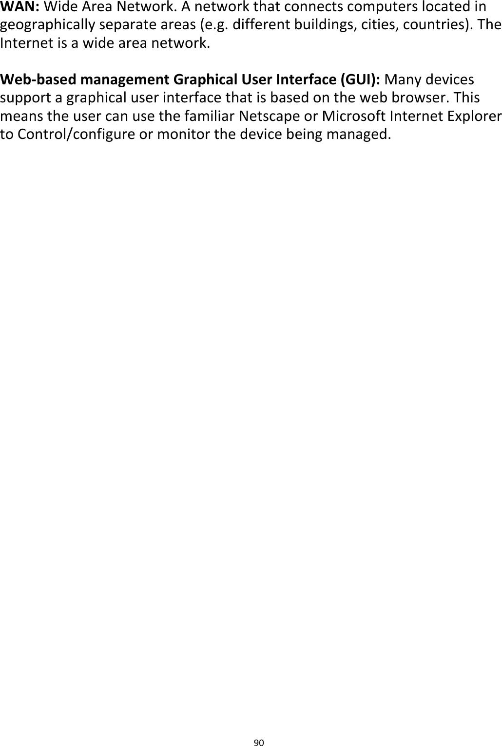 90   WAN: Wide Area Network. A network that connects computers located in geographically separate areas (e.g. different buildings, cities, countries). The Internet is a wide area network.  Web-based management Graphical User Interface (GUI): Many devices support a graphical user interface that is based on the web browser. This means the user can use the familiar Netscape or Microsoft Internet Explorer to Control/configure or monitor the device being managed. 