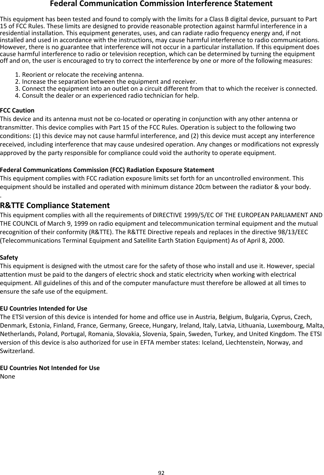 92  Federal Communication Commission Interference Statement  This equipment has been tested and found to comply with the limits for a Class B digital device, pursuant to Part 15 of FCC Rules. These limits are designed to provide reasonable protection against harmful interference in a residential installation. This equipment generates, uses, and can radiate radio frequency energy and, if not installed and used in accordance with the instructions, may cause harmful interference to radio communications. However, there is no guarantee that interference will not occur in a particular installation. If this equipment does cause harmful interference to radio or television reception, which can be determined by turning the equipment off and on, the user is encouraged to try to correct the interference by one or more of the following measures:  1. Reorient or relocate the receiving antenna. 2. Increase the separation between the equipment and receiver. 3. Connect the equipment into an outlet on a circuit different from that to which the receiver is connected. 4. Consult the dealer or an experienced radio technician for help.  FCC Caution This device and its antenna must not be co-located or operating in conjunction with any other antenna or transmitter. This device complies with Part 15 of the FCC Rules. Operation is subject to the following two conditions: (1) this device may not cause harmful interference, and (2) this device must accept any interference received, including interference that may cause undesired operation. Any changes or modifications not expressly approved by the party responsible for compliance could void the authority to operate equipment.  Federal Communications Commission (FCC) Radiation Exposure Statement This equipment complies with FCC radiation exposure limits set forth for an uncontrolled environment. This equipment should be installed and operated with minimum distance 20cm between the radiator &amp; your body. . R&amp;TTE Compliance Statement This equipment complies with all the requirements of DIRECTIVE 1999/5/EC OF THE EUROPEAN PARLIAMENT AND THE COUNCIL of March 9, 1999 on radio equipment and telecommunication terminal equipment and the mutual recognition of their conformity (R&amp;TTE). The R&amp;TTE Directive repeals and replaces in the directive 98/13/EEC (Telecommunications Terminal Equipment and Satellite Earth Station Equipment) As of April 8, 2000.  Safety This equipment is designed with the utmost care for the safety of those who install and use it. However, special attention must be paid to the dangers of electric shock and static electricity when working with electrical equipment. All guidelines of this and of the computer manufacture must therefore be allowed at all times to ensure the safe use of the equipment.  EU Countries Intended for Use The ETSI version of this device is intended for home and office use in Austria, Belgium, Bulgaria, Cyprus, Czech, Denmark, Estonia, Finland, France, Germany, Greece, Hungary, Ireland, Italy, Latvia, Lithuania, Luxembourg, Malta, Netherlands, Poland, Portugal, Romania, Slovakia, Slovenia, Spain, Sweden, Turkey, and United Kingdom. The ETSI version of this device is also authorized for use in EFTA member states: Iceland, Liechtenstein, Norway, and Switzerland.  EU Countries Not Intended for Use None  