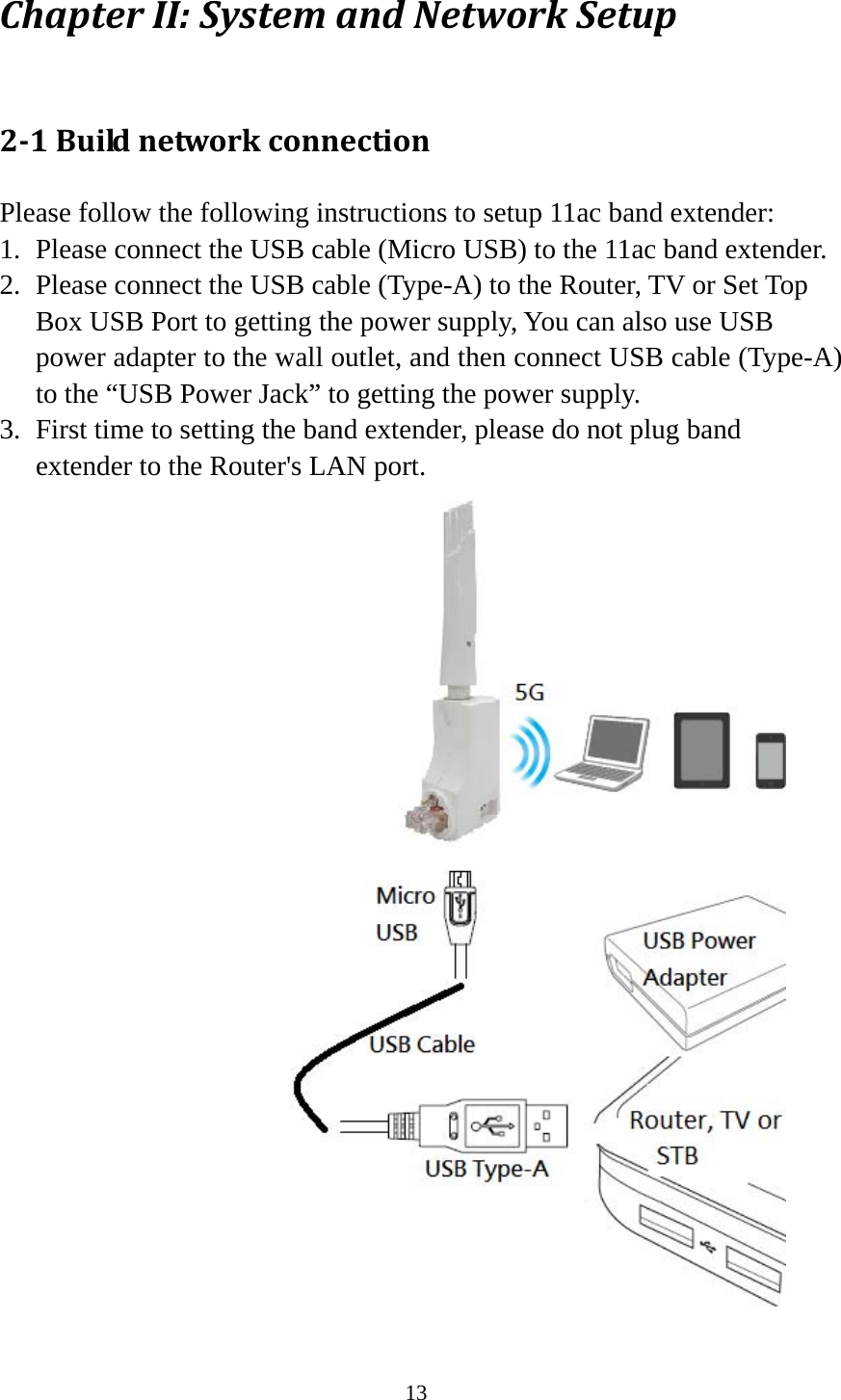 13 ChapterII:SystemandNetworkSetup2‐1BuildnetworkconnectionPlease follow the following instructions to setup 11ac band extender: 1. Please connect the USB cable (Micro USB) to the 11ac band extender. 2. Please connect the USB cable (Type-A) to the Router, TV or Set Top Box USB Port to getting the power supply, You can also use USB power adapter to the wall outlet, and then connect USB cable (Type-A) to the “USB Power Jack” to getting the power supply. 3. First time to setting the band extender, please do not plug band extender to the Router&apos;s LAN port.  