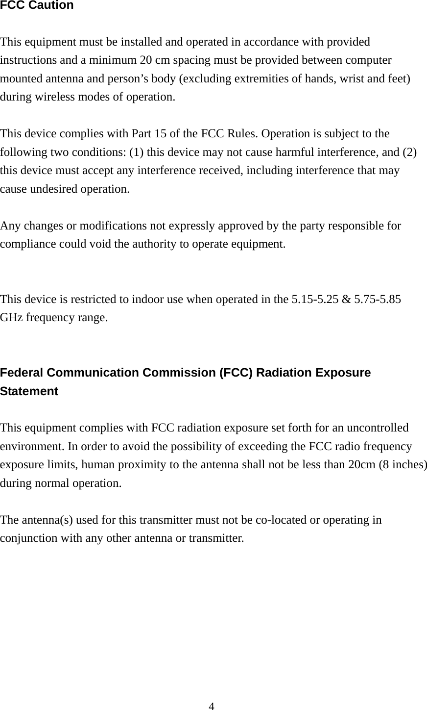 4  FCC Caution  This equipment must be installed and operated in accordance with provided instructions and a minimum 20 cm spacing must be provided between computer mounted antenna and person’s body (excluding extremities of hands, wrist and feet) during wireless modes of operation.  This device complies with Part 15 of the FCC Rules. Operation is subject to the following two conditions: (1) this device may not cause harmful interference, and (2) this device must accept any interference received, including interference that may cause undesired operation.  Any changes or modifications not expressly approved by the party responsible for compliance could void the authority to operate equipment.   This device is restricted to indoor use when operated in the 5.15-5.25 &amp; 5.75-5.85 GHz frequency range.   Federal Communication Commission (FCC) Radiation Exposure Statement  This equipment complies with FCC radiation exposure set forth for an uncontrolled environment. In order to avoid the possibility of exceeding the FCC radio frequency exposure limits, human proximity to the antenna shall not be less than 20cm (8 inches) during normal operation.  The antenna(s) used for this transmitter must not be co-located or operating in conjunction with any other antenna or transmitter.        