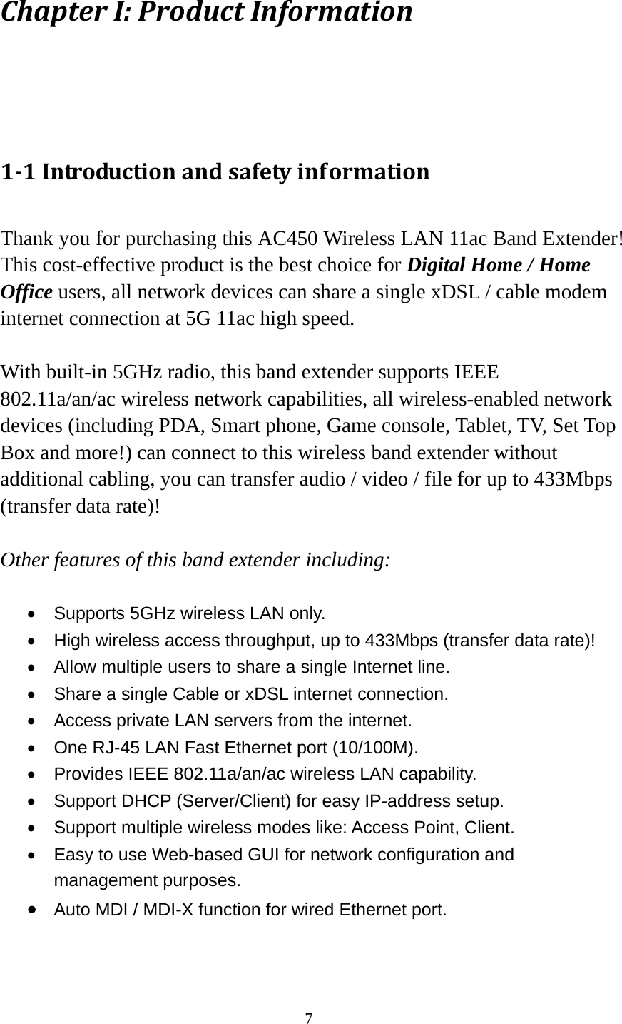 7 ChapterI:ProductInformation1‐1Introductionandsafetyinformation Thank you for purchasing this AC450 Wireless LAN 11ac Band Extender! This cost-effective product is the best choice for Digital Home / Home Office users, all network devices can share a single xDSL / cable modem internet connection at 5G 11ac high speed.  With built-in 5GHz radio, this band extender supports IEEE 802.11a/an/ac wireless network capabilities, all wireless-enabled network devices (including PDA, Smart phone, Game console, Tablet, TV, Set Top Box and more!) can connect to this wireless band extender without additional cabling, you can transfer audio / video / file for up to 433Mbps (transfer data rate)!  Other features of this band extender including:    Supports 5GHz wireless LAN only.   High wireless access throughput, up to 433Mbps (transfer data rate)!   Allow multiple users to share a single Internet line.     Share a single Cable or xDSL internet connection.   Access private LAN servers from the internet.   One RJ-45 LAN Fast Ethernet port (10/100M).   Provides IEEE 802.11a/an/ac wireless LAN capability.   Support DHCP (Server/Client) for easy IP-address setup.     Support multiple wireless modes like: Access Point, Client.   Easy to use Web-based GUI for network configuration and management purposes.  Auto MDI / MDI-X function for wired Ethernet port.  