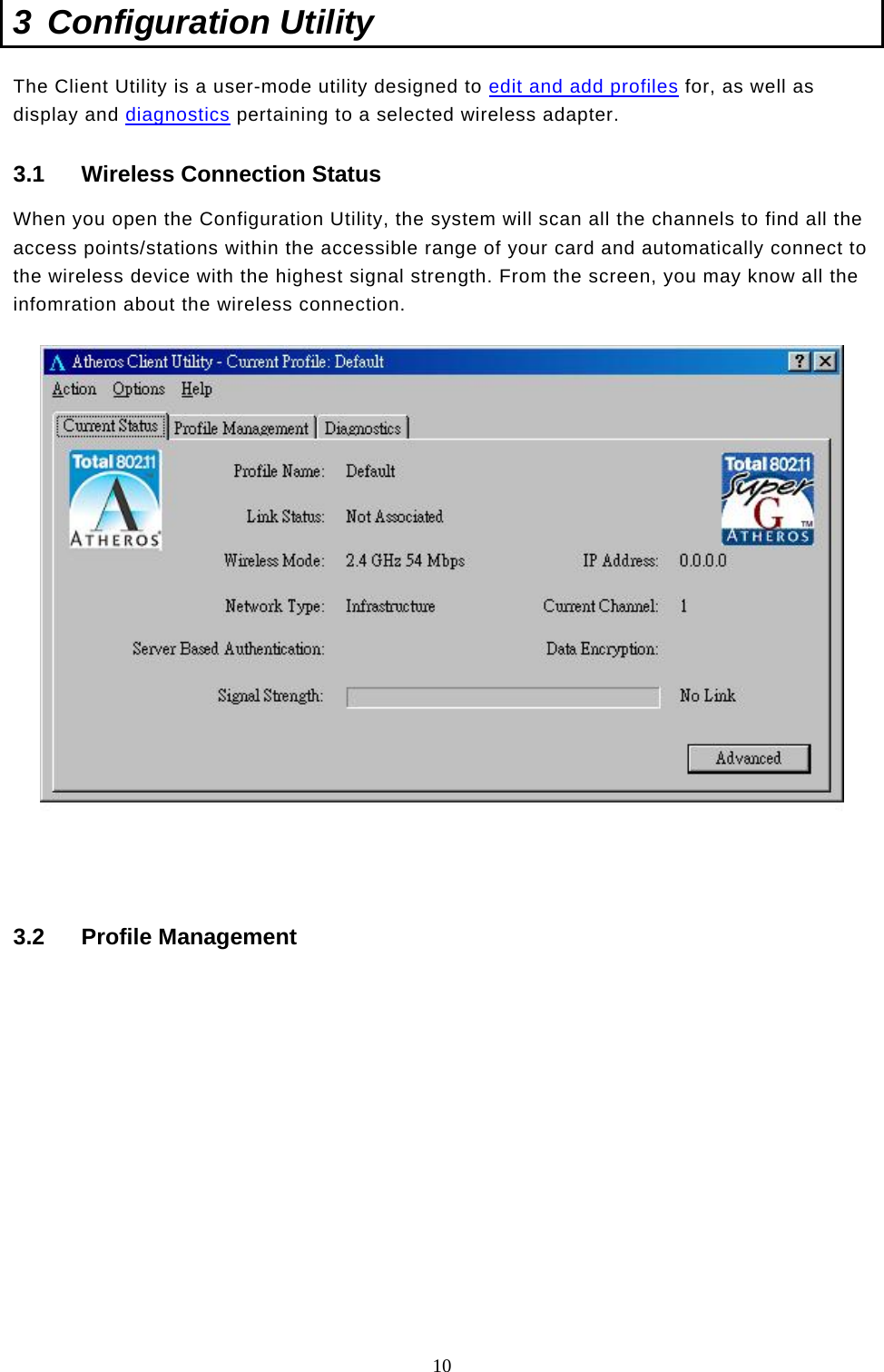  10 3 Configuration Utility The Client Utility is a user-mode utility designed to edit and add profiles for, as well as display and diagnostics pertaining to a selected wireless adapter.  3.1  Wireless Connection Status When you open the Configuration Utility, the system will scan all the channels to find all the access points/stations within the accessible range of your card and automatically connect to the wireless device with the highest signal strength. From the screen, you may know all the infomration about the wireless connection.   3.2 Profile Management  