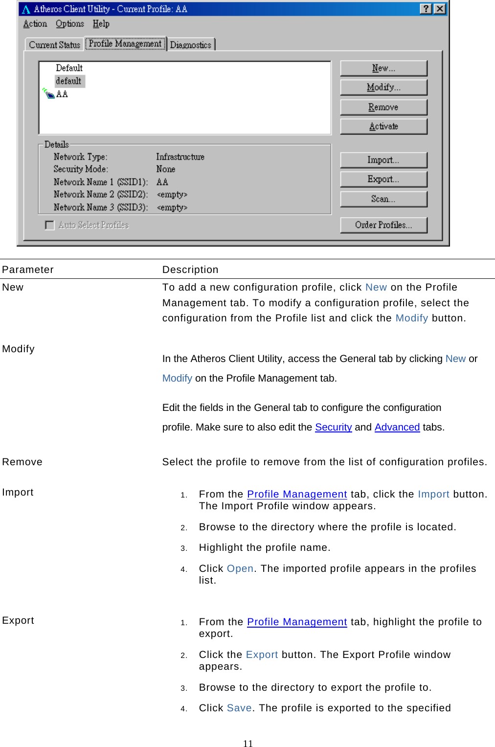  11   Parameter Description New  To add a new configuration profile, click New on the Profile Management tab. To modify a configuration profile, select the configuration from the Profile list and click the Modify button.    Modify  In the Atheros Client Utility, access the General tab by clicking New or Modify on the Profile Management tab.  Edit the fields in the General tab to configure the configuration profile. Make sure to also edit the Security and Advanced tabs.    Remove  Select the profile to remove from the list of configuration profiles.   Import  1.  From the Profile Management tab, click the Import button. The Import Profile window appears.  2.  Browse to the directory where the profile is located.  3.  Highlight the profile name.  4.  Click Open. The imported profile appears in the profiles list.   Export  1.  From the Profile Management tab, highlight the profile to export.  2.  Click the Export button. The Export Profile window appears.  3.  Browse to the directory to export the profile to.  4.  Click Save. The profile is exported to the specified 