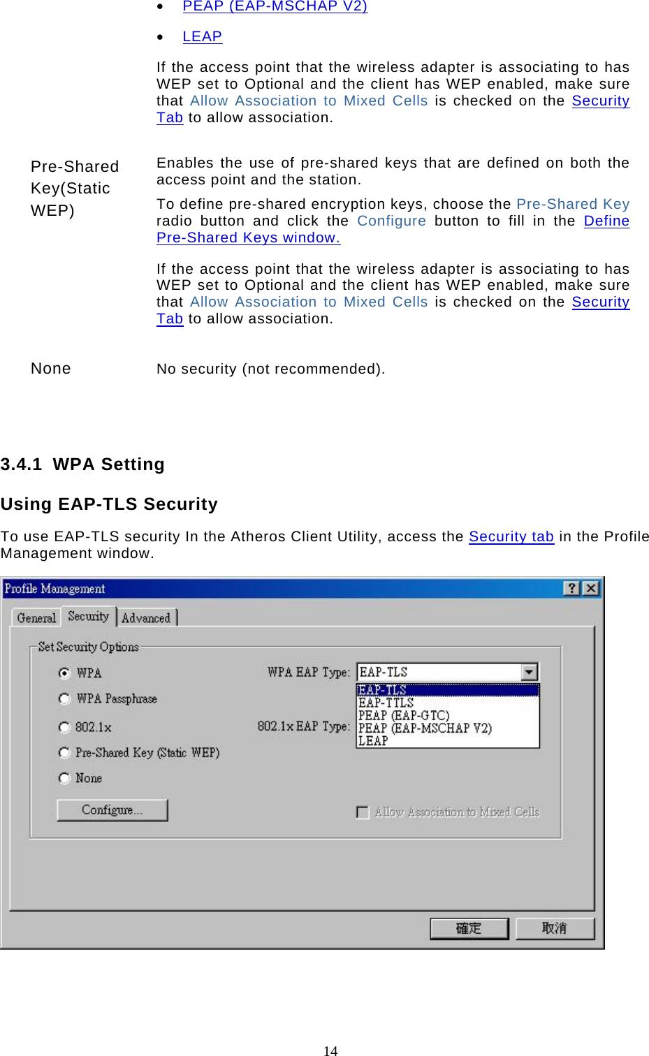  14 •  PEAP (EAP-MSCHAP V2)  •  LEAP  If the access point that the wireless adapter is associating to has WEP set to Optional and the client has WEP enabled, make sure that Allow Association to Mixed Cells is checked on the Security Tab to allow association.   Pre-Shared Key(Static WEP) Enables the use of pre-shared keys that are defined on both the access point and the station.  To define pre-shared encryption keys, choose the Pre-Shared Key radio button and click the Configure  button to fill in the Define Pre-Shared Keys window.  If the access point that the wireless adapter is associating to has WEP set to Optional and the client has WEP enabled, make sure that Allow Association to Mixed Cells is checked on the Security Tab to allow association.   None  No security (not recommended).    3.4.1 WPA Setting Using EAP-TLS Security To use EAP-TLS security In the Atheros Client Utility, access the Security tab in the Profile Management window.   