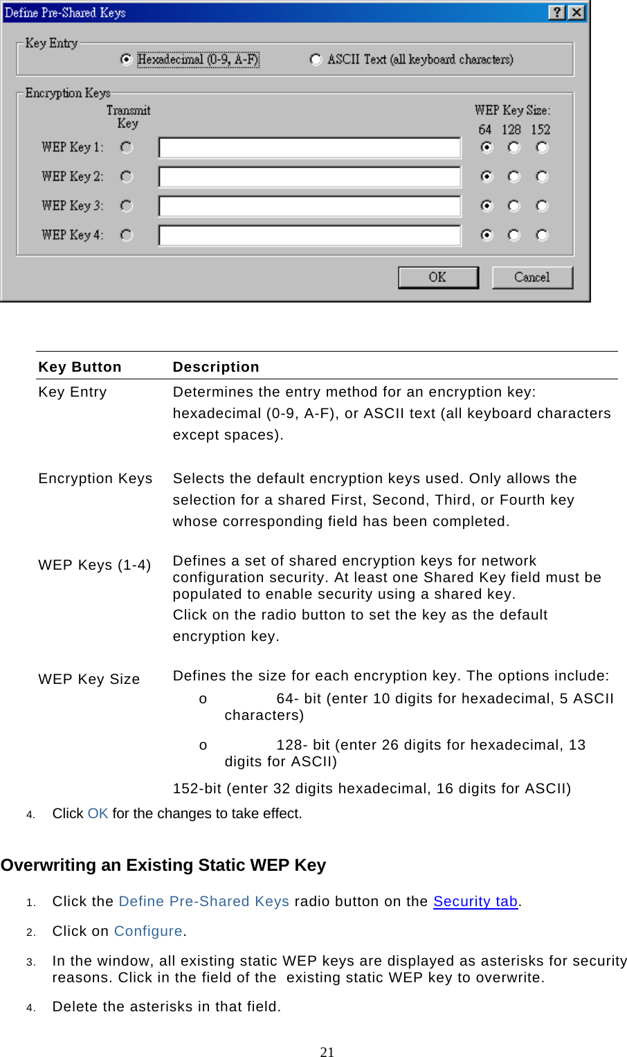  21   Key Button  Description Key Entry  Determines the entry method for an encryption key: hexadecimal (0-9, A-F), or ASCII text (all keyboard characters except spaces).   Encryption Keys  Selects the default encryption keys used. Only allows the selection for a shared First, Second, Third, or Fourth key whose corresponding field has been completed.   WEP Keys (1-4)  Defines a set of shared encryption keys for network configuration security. At least one Shared Key field must be populated to enable security using a shared key.  Click on the radio button to set the key as the default encryption key.   WEP Key Size  Defines the size for each encryption key. The options include: o  64- bit (enter 10 digits for hexadecimal, 5 ASCII characters)  o  128- bit (enter 26 digits for hexadecimal, 13 digits for ASCII)  152-bit (enter 32 digits hexadecimal, 16 digits for ASCII) 4.  Click OK for the changes to take effect. Overwriting an Existing Static WEP Key 1.  Click the Define Pre-Shared Keys radio button on the Security tab.  2.  Click on Configure.  3.  In the window, all existing static WEP keys are displayed as asterisks for security reasons. Click in the field of the  existing static WEP key to overwrite.  4.  Delete the asterisks in that field.  