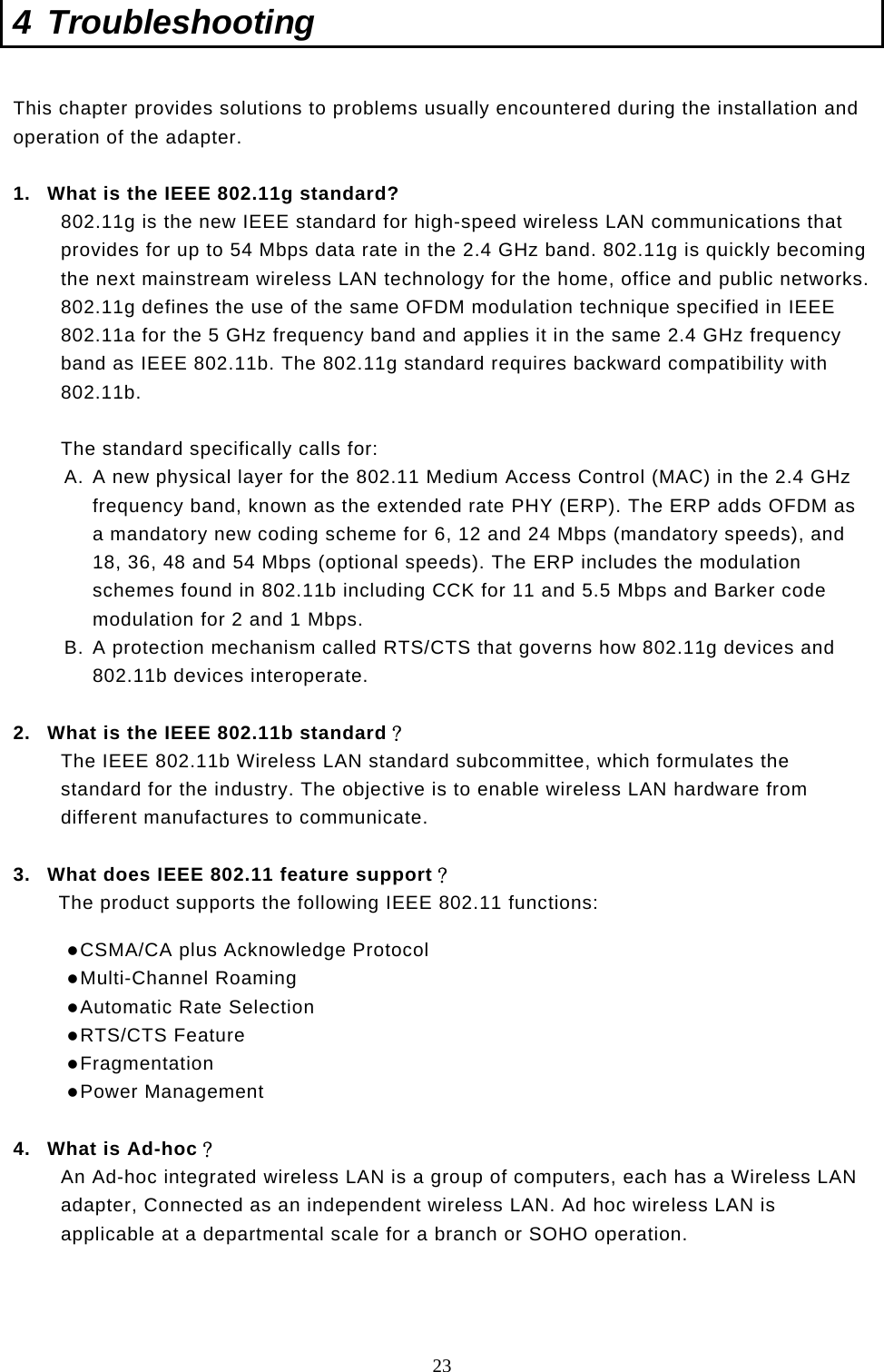  23 4 Troubleshooting  This chapter provides solutions to problems usually encountered during the installation and operation of the adapter.   1.  What is the IEEE 802.11g standard? 802.11g is the new IEEE standard for high-speed wireless LAN communications that provides for up to 54 Mbps data rate in the 2.4 GHz band. 802.11g is quickly becoming the next mainstream wireless LAN technology for the home, office and public networks.  802.11g defines the use of the same OFDM modulation technique specified in IEEE 802.11a for the 5 GHz frequency band and applies it in the same 2.4 GHz frequency band as IEEE 802.11b. The 802.11g standard requires backward compatibility with 802.11b.  The standard specifically calls for:  A. A new physical layer for the 802.11 Medium Access Control (MAC) in the 2.4 GHz frequency band, known as the extended rate PHY (ERP). The ERP adds OFDM as a mandatory new coding scheme for 6, 12 and 24 Mbps (mandatory speeds), and 18, 36, 48 and 54 Mbps (optional speeds). The ERP includes the modulation schemes found in 802.11b including CCK for 11 and 5.5 Mbps and Barker code modulation for 2 and 1 Mbps. B. A protection mechanism called RTS/CTS that governs how 802.11g devices and 802.11b devices interoperate.  2.  What is the IEEE 802.11b standard？ The IEEE 802.11b Wireless LAN standard subcommittee, which formulates the standard for the industry. The objective is to enable wireless LAN hardware from different manufactures to communicate.  3.  What does IEEE 802.11 feature support？ The product supports the following IEEE 802.11 functions:  CSMA/CA plus Acknowledge Protocol  Multi-Channel Roaming  Automatic Rate Selection  RTS/CTS Feature  Fragmentation  Power Management  4.  What is Ad-hoc？ An Ad-hoc integrated wireless LAN is a group of computers, each has a Wireless LAN adapter, Connected as an independent wireless LAN. Ad hoc wireless LAN is applicable at a departmental scale for a branch or SOHO operation.    