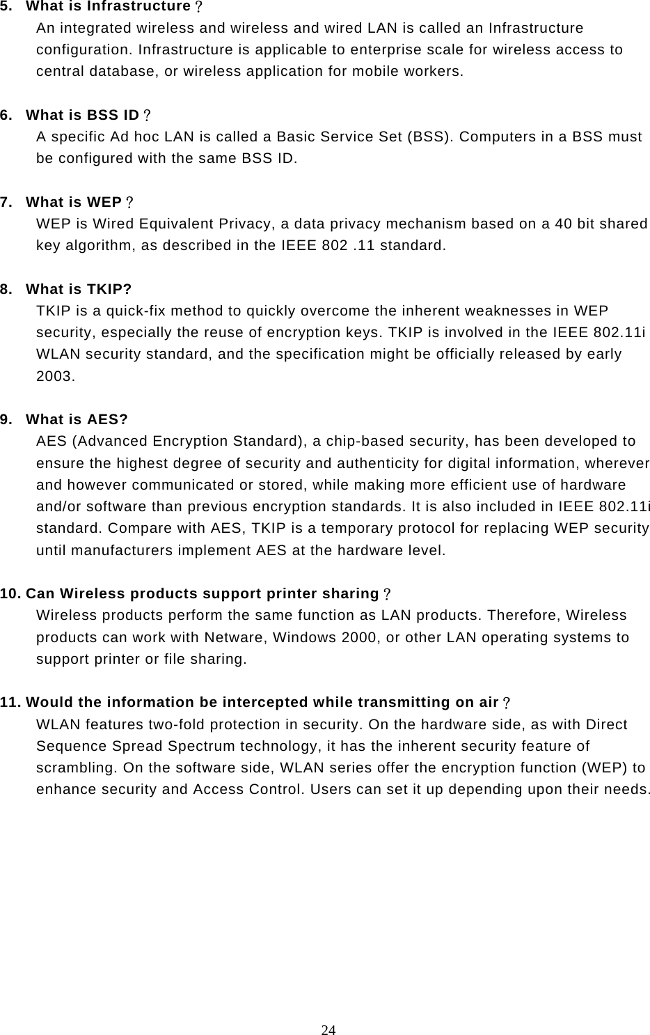  24  5.  What is Infrastructure？ An integrated wireless and wireless and wired LAN is called an Infrastructure configuration. Infrastructure is applicable to enterprise scale for wireless access to central database, or wireless application for mobile workers.  6.  What is BSS ID？ A specific Ad hoc LAN is called a Basic Service Set (BSS). Computers in a BSS must be configured with the same BSS ID.  7.  What is WEP？ WEP is Wired Equivalent Privacy, a data privacy mechanism based on a 40 bit shared key algorithm, as described in the IEEE 802 .11 standard.  8.  What is TKIP? TKIP is a quick-fix method to quickly overcome the inherent weaknesses in WEP security, especially the reuse of encryption keys. TKIP is involved in the IEEE 802.11i WLAN security standard, and the specification might be officially released by early 2003.  9.  What is AES? AES (Advanced Encryption Standard), a chip-based security, has been developed to ensure the highest degree of security and authenticity for digital information, wherever and however communicated or stored, while making more efficient use of hardware and/or software than previous encryption standards. It is also included in IEEE 802.11i standard. Compare with AES, TKIP is a temporary protocol for replacing WEP security until manufacturers implement AES at the hardware level.  10. Can Wireless products support printer sharing？  Wireless products perform the same function as LAN products. Therefore, Wireless products can work with Netware, Windows 2000, or other LAN operating systems to support printer or file sharing.  11. Would the information be intercepted while transmitting on air？ WLAN features two-fold protection in security. On the hardware side, as with Direct Sequence Spread Spectrum technology, it has the inherent security feature of scrambling. On the software side, WLAN series offer the encryption function (WEP) to enhance security and Access Control. Users can set it up depending upon their needs.          