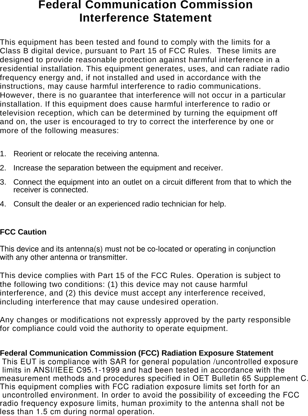   Federal Communication Commission Interference Statement  This equipment has been tested and found to comply with the limits for a Class B digital device, pursuant to Part 15 of FCC Rules.  These limits are designed to provide reasonable protection against harmful interference in a residential installation. This equipment generates, uses, and can radiate radio frequency energy and, if not installed and used in accordance with the instructions, may cause harmful interference to radio communications.  However, there is no guarantee that interference will not occur in a particular installation. If this equipment does cause harmful interference to radio or television reception, which can be determined by turning the equipment off and on, the user is encouraged to try to correct the interference by one or more of the following measures:    1.  Reorient or relocate the receiving antenna. 2.  Increase the separation between the equipment and receiver. 3.  Connect the equipment into an outlet on a circuit different from that to which the receiver is connected. 4.  Consult the dealer or an experienced radio technician for help.  FCC Caution  This device and its antenna(s) must not be co-located or operating in conjunction with any other antenna or transmitter.   This device complies with Part 15 of the FCC Rules. Operation is subject to the following two conditions: (1) this device may not cause harmful interference, and (2) this device must accept any interference received, including interference that may cause undesired operation.   Any changes or modifications not expressly approved by the party responsible for compliance could void the authority to operate equipment.  Federal Communication Commission (FCC) Radiation Exposure Statement  This EUT is compliance with SAR for general population /uncontrolled exposure limits in ANSI/IEEE C95.1-1999 and had been tested in accordance with the measurement methods and procedures specified in OET Bulletin 65 Supplement C.This equipment complies with FCC radiation exposure limits set forth for an uncontrolled environment. In order to avoid the possibility of exceeding the FCC radio frequency exposure limits, human proximity to the antenna shall not be less than 1.5 cm during normal operation.  