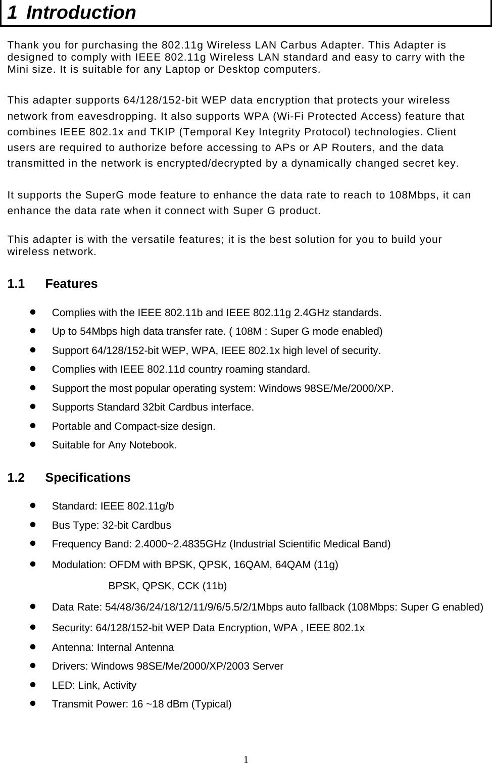  1 1 Introduction  Thank you for purchasing the 802.11g Wireless LAN Carbus Adapter. This Adapter is designed to comply with IEEE 802.11g Wireless LAN standard and easy to carry with the Mini size. It is suitable for any Laptop or Desktop computers.   This adapter supports 64/128/152-bit WEP data encryption that protects your wireless network from eavesdropping. It also supports WPA (Wi-Fi Protected Access) feature that combines IEEE 802.1x and TKIP (Temporal Key Integrity Protocol) technologies. Client users are required to authorize before accessing to APs or AP Routers, and the data transmitted in the network is encrypted/decrypted by a dynamically changed secret key.   It supports the SuperG mode feature to enhance the data rate to reach to 108Mbps, it can enhance the data rate when it connect with Super G product.   This adapter is with the versatile features; it is the best solution for you to build your wireless network. 1.1 Features •  Complies with the IEEE 802.11b and IEEE 802.11g 2.4GHz standards. •  Up to 54Mbps high data transfer rate. ( 108M : Super G mode enabled) •  Support 64/128/152-bit WEP, WPA, IEEE 802.1x high level of security. •  Complies with IEEE 802.11d country roaming standard. •  Support the most popular operating system: Windows 98SE/Me/2000/XP. •  Supports Standard 32bit Cardbus interface. •  Portable and Compact-size design. •  Suitable for Any Notebook. 1.2 Specifications •  Standard: IEEE 802.11g/b •  Bus Type: 32-bit Cardbus •  Frequency Band: 2.4000~2.4835GHz (Industrial Scientific Medical Band) •  Modulation: OFDM with BPSK, QPSK, 16QAM, 64QAM (11g) BPSK, QPSK, CCK (11b) •  Data Rate: 54/48/36/24/18/12/11/9/6/5.5/2/1Mbps auto fallback (108Mbps: Super G enabled) •  Security: 64/128/152-bit WEP Data Encryption, WPA , IEEE 802.1x •  Antenna: Internal Antenna •  Drivers: Windows 98SE/Me/2000/XP/2003 Server •  LED: Link, Activity •  Transmit Power: 16 ~18 dBm (Typical)  