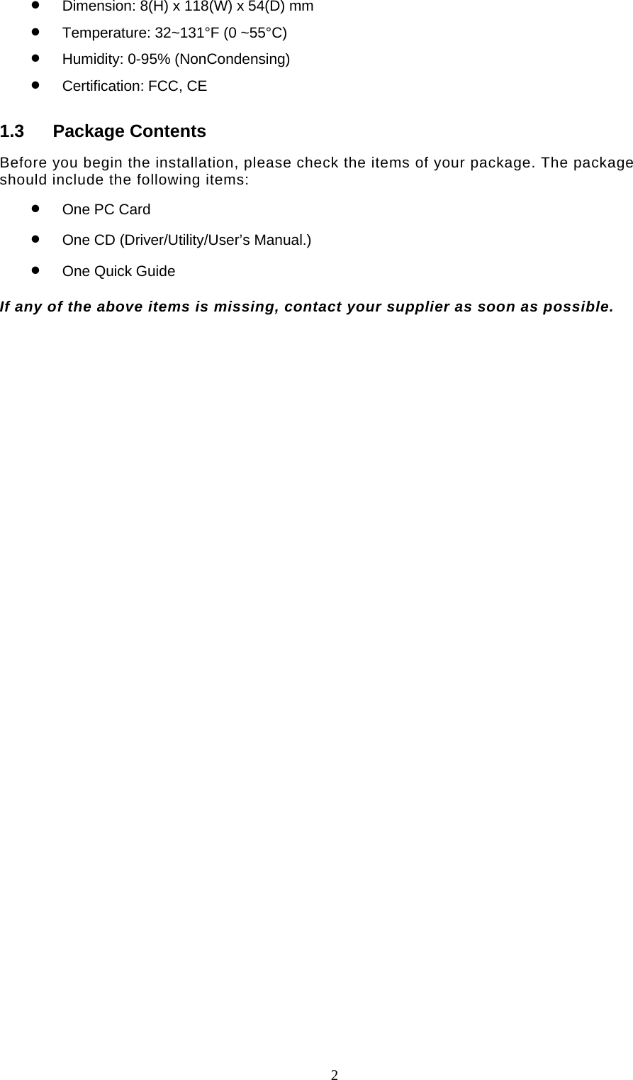  2 •  Dimension: 8(H) x 118(W) x 54(D) mm •  Temperature: 32~131°F (0 ~55°C) •  Humidity: 0-95% (NonCondensing) •  Certification: FCC, CE 1.3 Package Contents Before you begin the installation, please check the items of your package. The package should include the following items: •  One PC Card •  One CD (Driver/Utility/User’s Manual.) •  One Quick Guide  If any of the above items is missing, contact your supplier as soon as possible.  