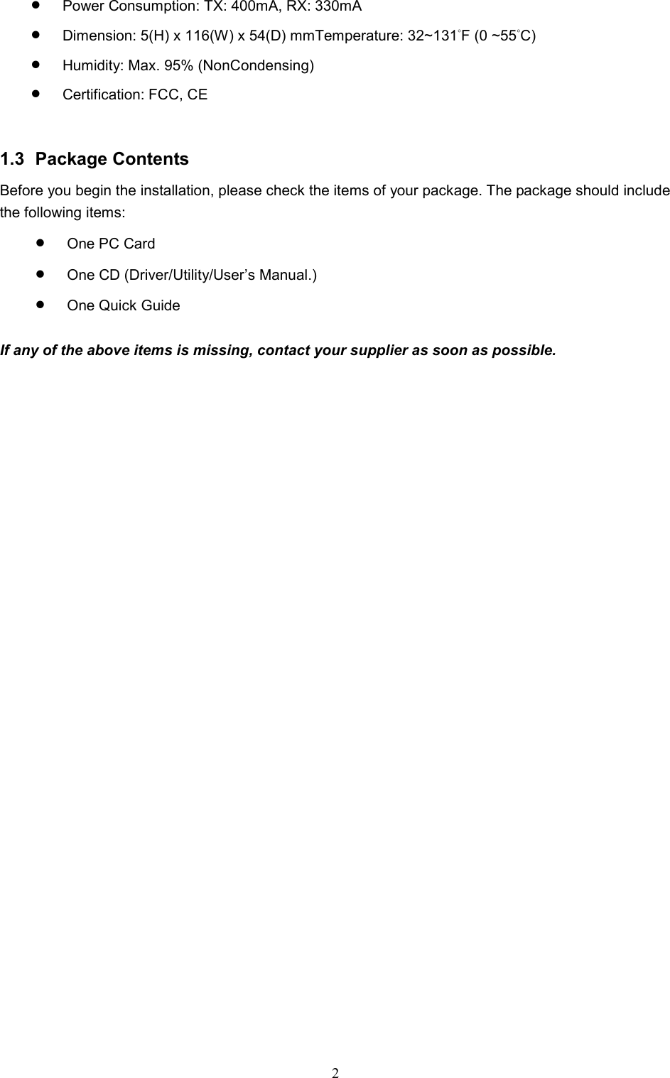  2 •  Power Consumption: TX: 400mA, RX: 330mA  •  Dimension: 5(H) x 116(W) x 54(D) mmTemperature: 32~131°F (0 ~55°C)  •  Humidity: Max. 95% (NonCondensing) •  Certification: FCC, CE   1.3 Package Contents Before you begin the installation, please check the items of your package. The package should include the following items: •  One PC Card •  One CD (Driver/Utility/User’s Manual.) •  One Quick Guide  If any of the above items is missing, contact your supplier as soon as possible. 