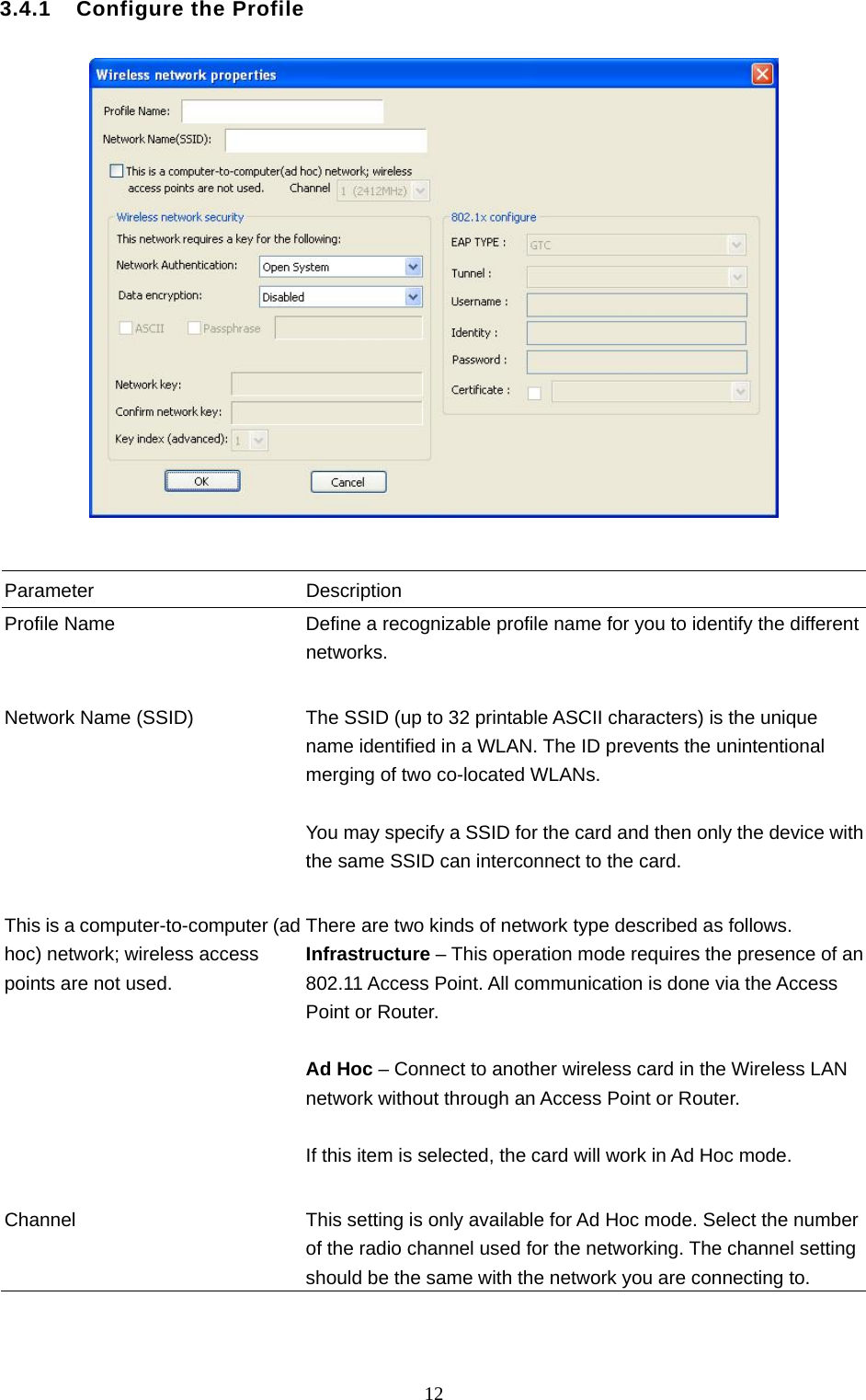  12 3.4.1    Configure the Profile     Parameter Description Profile Name  Define a recognizable profile name for you to identify the different networks.   Network Name (SSID)  The SSID (up to 32 printable ASCII characters) is the unique name identified in a WLAN. The ID prevents the unintentional merging of two co-located WLANs.    You may specify a SSID for the card and then only the device with the same SSID can interconnect to the card.   This is a computer-to-computer (ad hoc) network; wireless access points are not used. There are two kinds of network type described as follows. Infrastructure – This operation mode requires the presence of an 802.11 Access Point. All communication is done via the Access Point or Router.    Ad Hoc – Connect to another wireless card in the Wireless LAN network without through an Access Point or Router.  If this item is selected, the card will work in Ad Hoc mode.   Channel  This setting is only available for Ad Hoc mode. Select the number of the radio channel used for the networking. The channel setting should be the same with the network you are connecting to.   