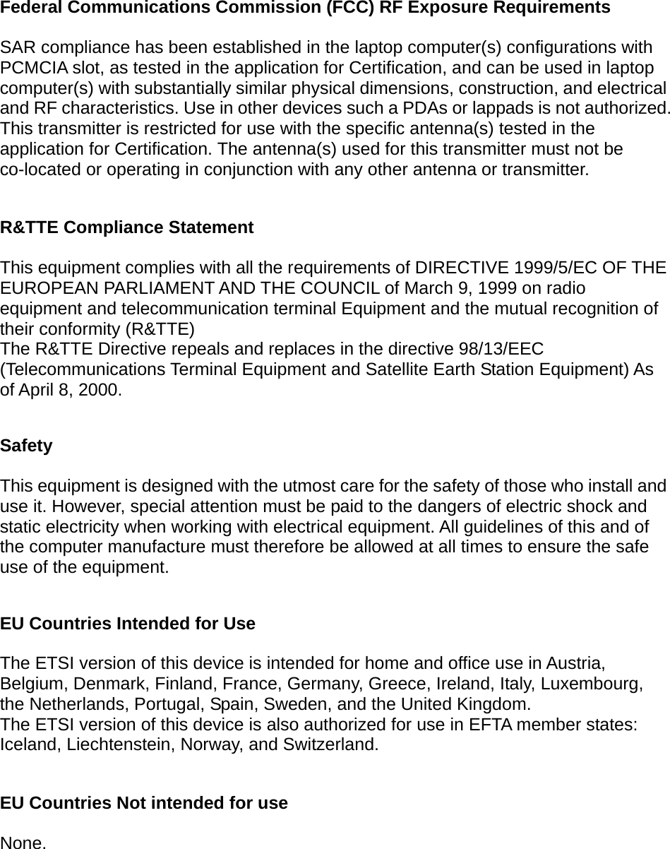  Federal Communications Commission (FCC) RF Exposure Requirements  SAR compliance has been established in the laptop computer(s) configurations with PCMCIA slot, as tested in the application for Certification, and can be used in laptop computer(s) with substantially similar physical dimensions, construction, and electrical and RF characteristics. Use in other devices such a PDAs or lappads is not authorized. This transmitter is restricted for use with the specific antenna(s) tested in the application for Certification. The antenna(s) used for this transmitter must not be co-located or operating in conjunction with any other antenna or transmitter.  R&amp;TTE Compliance Statement  This equipment complies with all the requirements of DIRECTIVE 1999/5/EC OF THE EUROPEAN PARLIAMENT AND THE COUNCIL of March 9, 1999 on radio equipment and telecommunication terminal Equipment and the mutual recognition of their conformity (R&amp;TTE) The R&amp;TTE Directive repeals and replaces in the directive 98/13/EEC (Telecommunications Terminal Equipment and Satellite Earth Station Equipment) As of April 8, 2000.  Safety  This equipment is designed with the utmost care for the safety of those who install and use it. However, special attention must be paid to the dangers of electric shock and static electricity when working with electrical equipment. All guidelines of this and of the computer manufacture must therefore be allowed at all times to ensure the safe use of the equipment.  EU Countries Intended for Use    The ETSI version of this device is intended for home and office use in Austria, Belgium, Denmark, Finland, France, Germany, Greece, Ireland, Italy, Luxembourg, the Netherlands, Portugal, Spain, Sweden, and the United Kingdom. The ETSI version of this device is also authorized for use in EFTA member states: Iceland, Liechtenstein, Norway, and Switzerland.  EU Countries Not intended for use    None.   