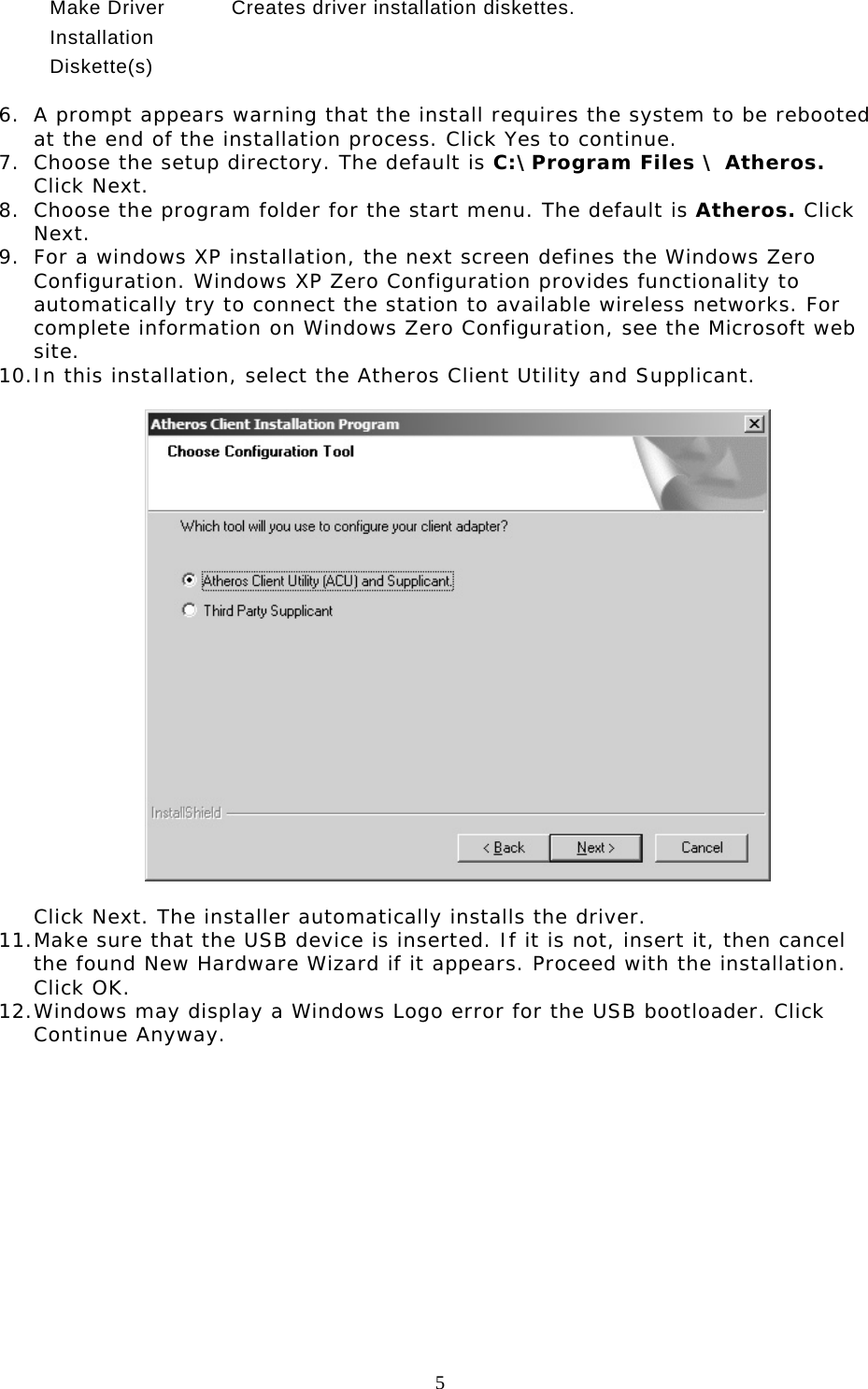  5   Make Driver Installation Diskette(s) Creates driver installation diskettes.  6.  A prompt appears warning that the install requires the system to be rebooted at the end of the installation process. Click Yes to continue. 7.  Choose the setup directory. The default is C:\Program Files \ Atheros. Click Next. 8.  Choose the program folder for the start menu. The default is Atheros. Click Next. 9.  For a windows XP installation, the next screen defines the Windows Zero Configuration. Windows XP Zero Configuration provides functionality to automatically try to connect the station to available wireless networks. For complete information on Windows Zero Configuration, see the Microsoft web site. 10. In this installation, select the Atheros Client Utility and Supplicant.    Click Next. The installer automatically installs the driver. 11. Make sure that the USB device is inserted. If it is not, insert it, then cancel the found New Hardware Wizard if it appears. Proceed with the installation. Click OK. 12. Windows may display a Windows Logo error for the USB bootloader. Click Continue Anyway.  