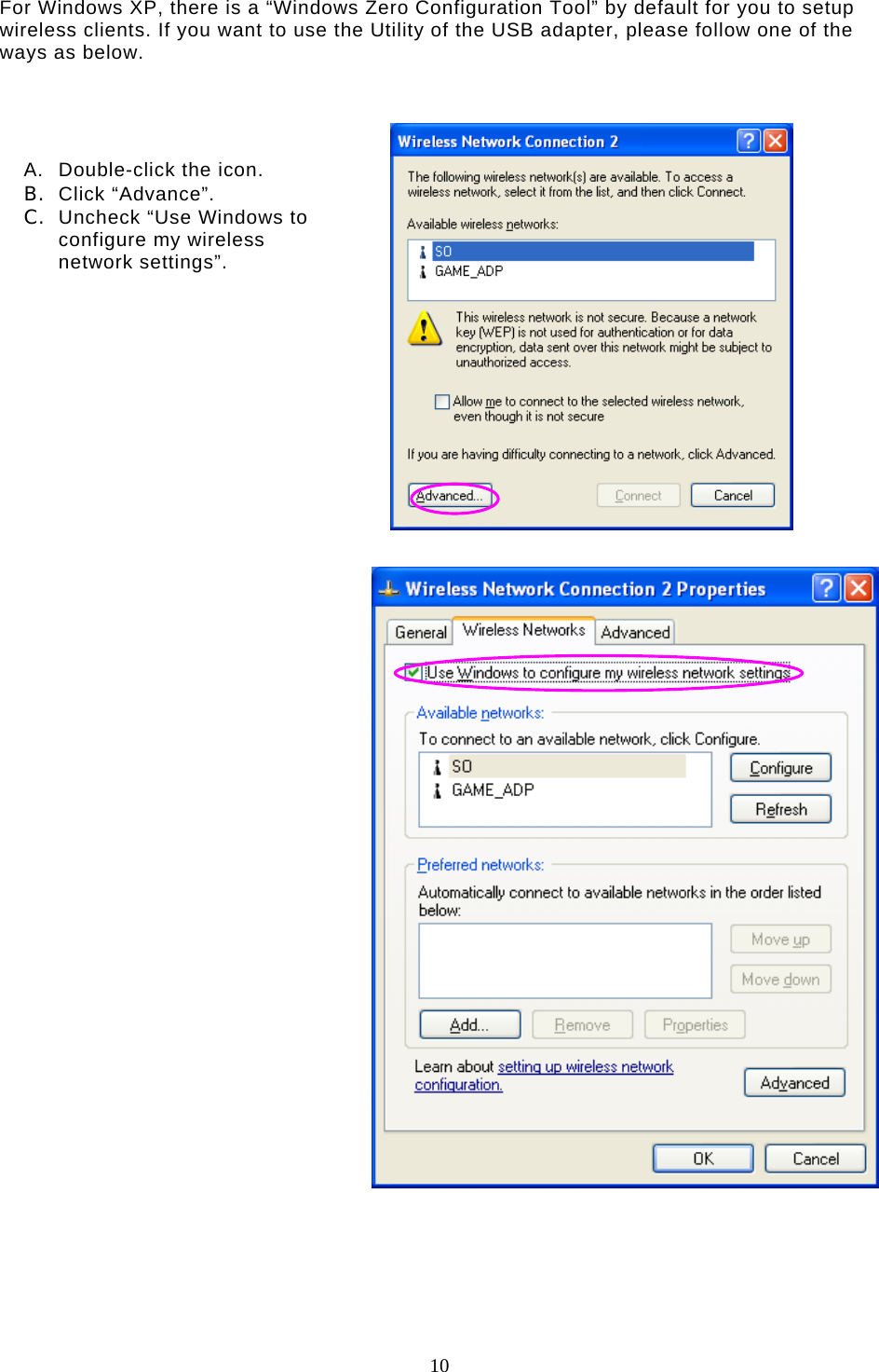  10   For Windows XP, there is a “Windows Zero Configuration Tool” by default for you to setup wireless clients. If you want to use the Utility of the USB adapter, please follow one of the ways as below.           A.  Double-click the icon. B.  Click “Advance”. C.  Uncheck “Use Windows to configure my wireless network settings”. 