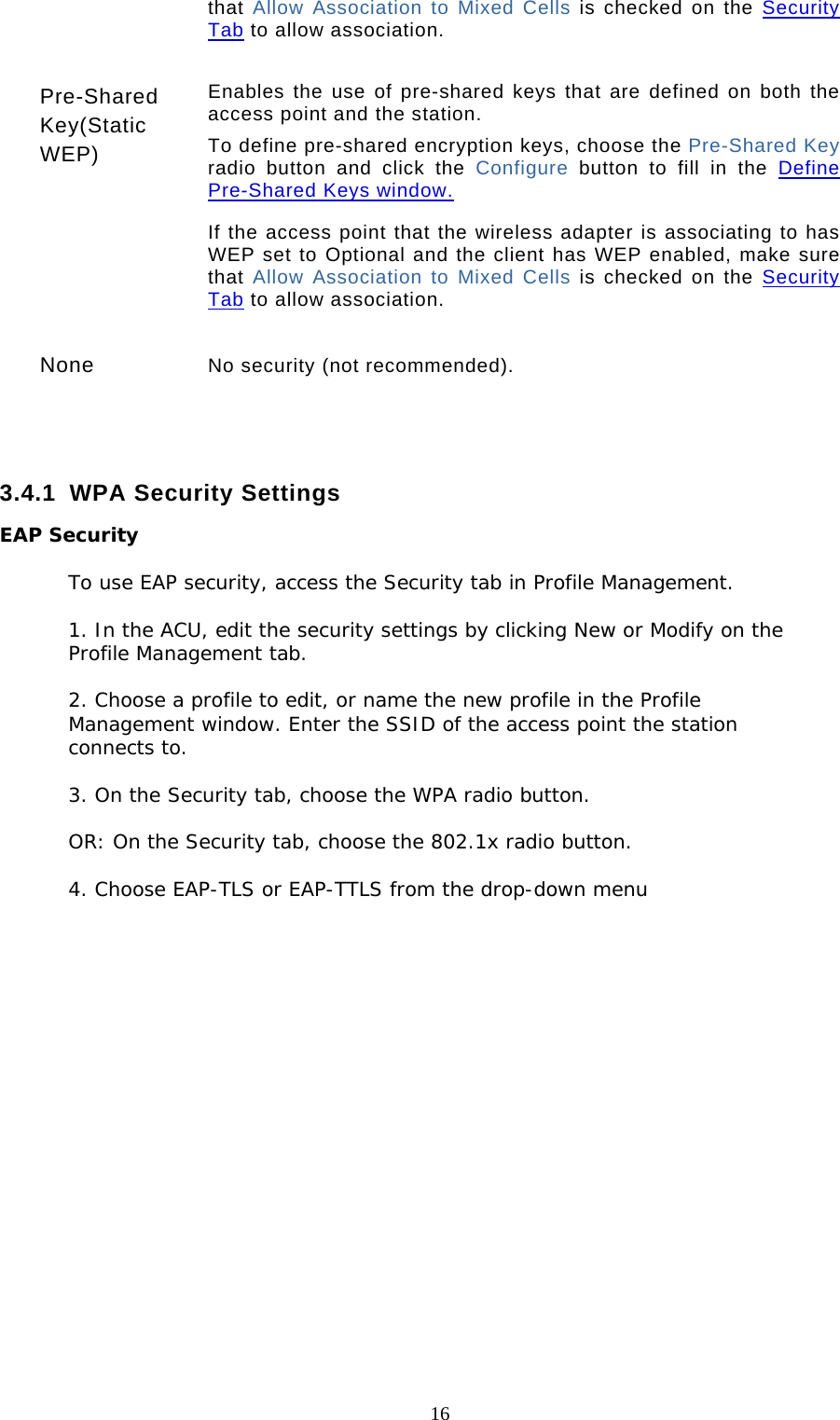  16 that Allow Association to Mixed Cells is checked on the Security Tab to allow association.   Pre-Shared Key(Static WEP) Enables the use of pre-shared keys that are defined on both the access point and the station.  To define pre-shared encryption keys, choose the Pre-Shared Key radio button and click the Configure  button to fill in the Define Pre-Shared Keys window.  If the access point that the wireless adapter is associating to has WEP set to Optional and the client has WEP enabled, make sure that Allow Association to Mixed Cells is checked on the Security Tab to allow association.   None  No security (not recommended).    3.4.1 WPA Security Settings EAP Security  To use EAP security, access the Security tab in Profile Management.  1. In the ACU, edit the security settings by clicking New or Modify on the Profile Management tab.  2. Choose a profile to edit, or name the new profile in the Profile Management window. Enter the SSID of the access point the station connects to.  3. On the Security tab, choose the WPA radio button.   OR: On the Security tab, choose the 802.1x radio button.  4. Choose EAP-TLS or EAP-TTLS from the drop-down menu            