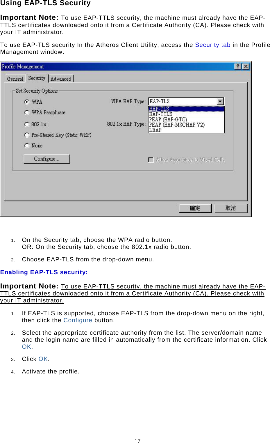  17 Using EAP-TLS Security Important Note: To use EAP-TTLS security, the machine must already have the EAP-TTLS certificates downloaded onto it from a Certificate Authority (CA). Please check with your IT administrator. To use EAP-TLS security In the Atheros Client Utility, access the Security tab in the Profile Management window.   1.  On the Security tab, choose the WPA radio button.  OR: On the Security tab, choose the 802.1x radio button.   2.  Choose EAP-TLS from the drop-down menu.  Enabling EAP-TLS security: Important Note: To use EAP-TTLS security, the machine must already have the EAP-TTLS certificates downloaded onto it from a Certificate Authority (CA). Please check with your IT administrator. 1.  If EAP-TLS is supported, choose EAP-TLS from the drop-down menu on the right, then click the Configure button.  2.  Select the appropriate certificate authority from the list. The server/domain name and the login name are filled in automatically from the certificate information. Click OK.  3.  Click OK.  4.  Activate the profile.       
