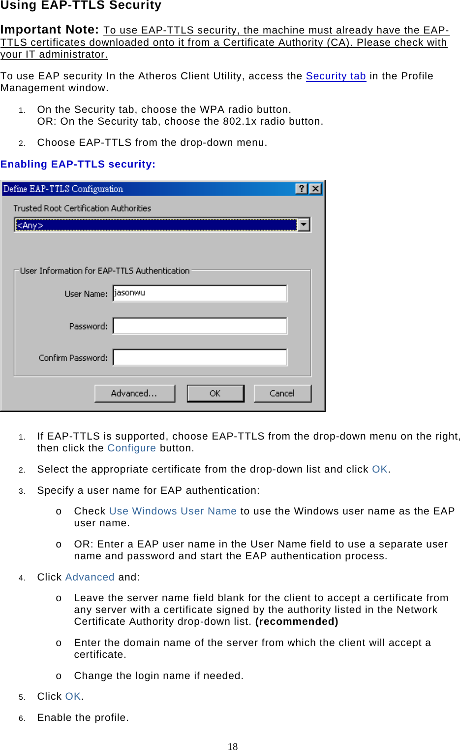 18 Using EAP-TTLS Security Important Note: To use EAP-TTLS security, the machine must already have the EAP-TTLS certificates downloaded onto it from a Certificate Authority (CA). Please check with your IT administrator. To use EAP security In the Atheros Client Utility, access the Security tab in the Profile Management window.  1.  On the Security tab, choose the WPA radio button.  OR: On the Security tab, choose the 802.1x radio button.   2.  Choose EAP-TTLS from the drop-down menu.  Enabling EAP-TTLS security:   1.  If EAP-TTLS is supported, choose EAP-TTLS from the drop-down menu on the right, then click the Configure button.  2.  Select the appropriate certificate from the drop-down list and click OK.  3.  Specify a user name for EAP authentication:  o  Check Use Windows User Name to use the Windows user name as the EAP user name.  o  OR: Enter a EAP user name in the User Name field to use a separate user name and password and start the EAP authentication process.  4.  Click Advanced and:  o  Leave the server name field blank for the client to accept a certificate from any server with a certificate signed by the authority listed in the Network Certificate Authority drop-down list. (recommended)  o  Enter the domain name of the server from which the client will accept a certificate.   o  Change the login name if needed.  5.  Click OK.  6.  Enable the profile.  