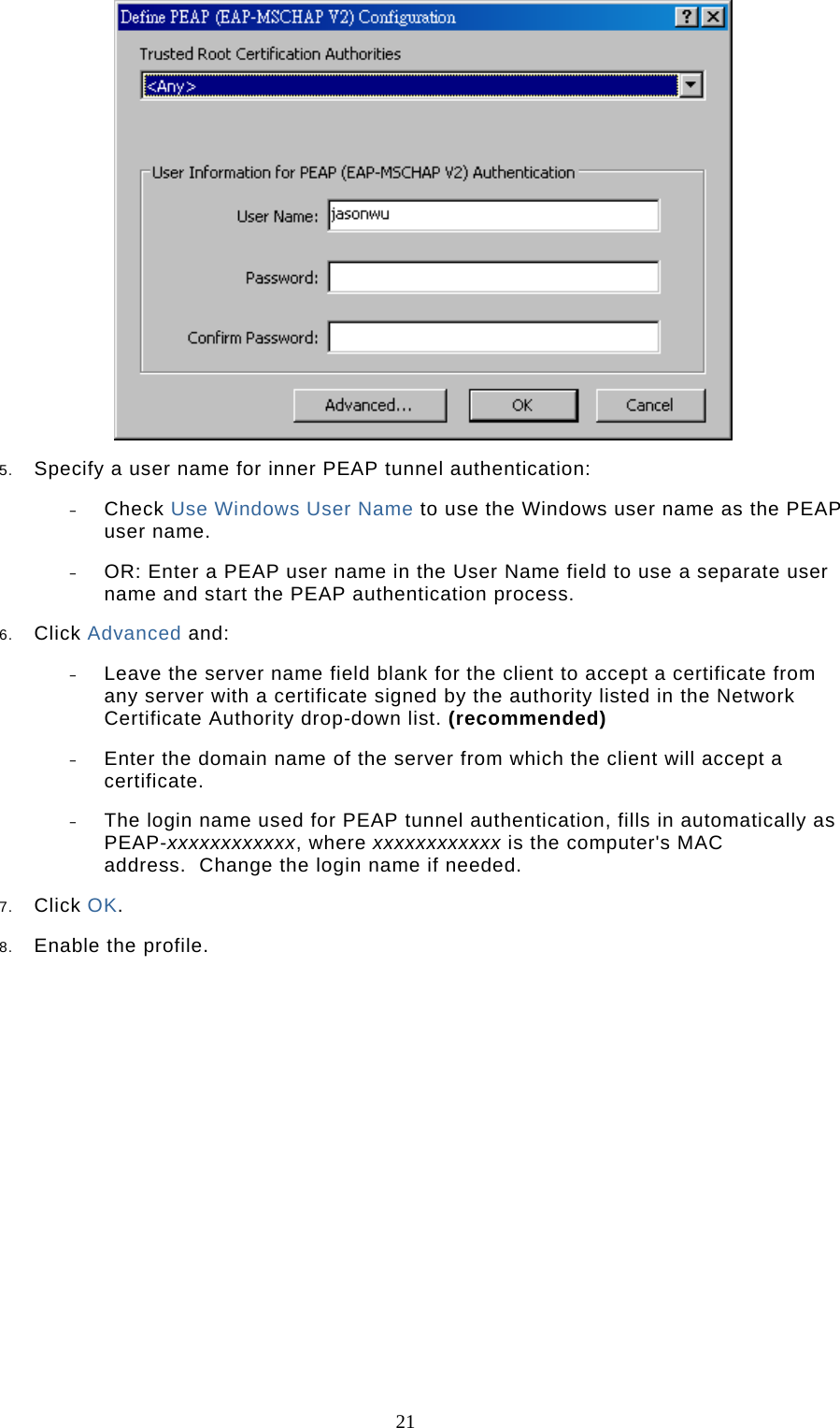  21  5.  Specify a user name for inner PEAP tunnel authentication:  –  Check Use Windows User Name to use the Windows user name as the PEAP user name.  –  OR: Enter a PEAP user name in the User Name field to use a separate user name and start the PEAP authentication process.  6.  Click Advanced and:  –  Leave the server name field blank for the client to accept a certificate from any server with a certificate signed by the authority listed in the Network Certificate Authority drop-down list. (recommended)  –  Enter the domain name of the server from which the client will accept a certificate.   –  The login name used for PEAP tunnel authentication, fills in automatically as PEAP-xxxxxxxxxxxx, where xxxxxxxxxxxx is the computer&apos;s MAC address.  Change the login name if needed.  7.  Click OK.  8.  Enable the profile.             