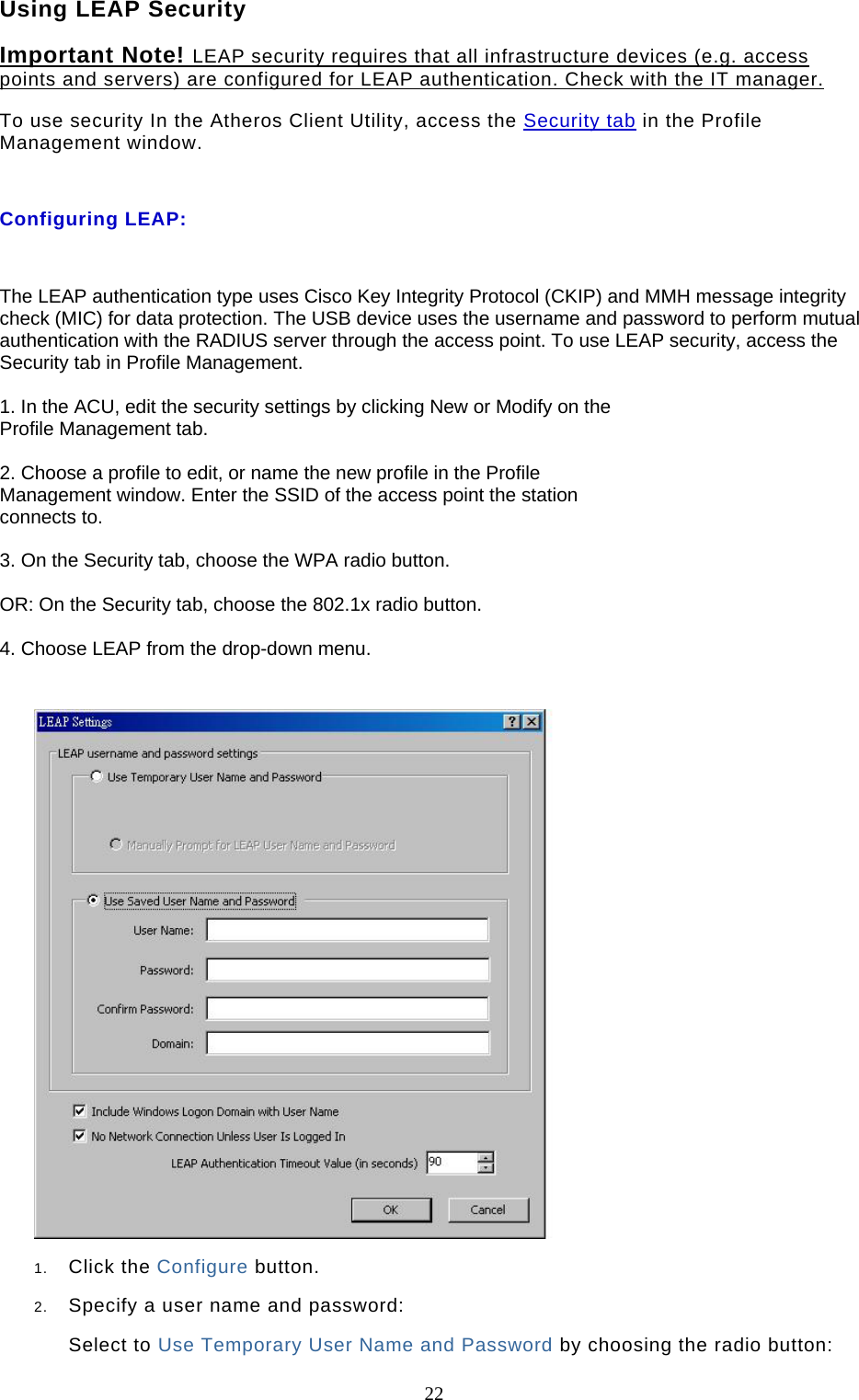  22 Using LEAP Security Important Note! LEAP security requires that all infrastructure devices (e.g. access points and servers) are configured for LEAP authentication. Check with the IT manager. To use security In the Atheros Client Utility, access the Security tab in the Profile Management window.   Configuring LEAP:  The LEAP authentication type uses Cisco Key Integrity Protocol (CKIP) and MMH message integrity check (MIC) for data protection. The USB device uses the username and password to perform mutual authentication with the RADIUS server through the access point. To use LEAP security, access the Security tab in Profile Management.  1. In the ACU, edit the security settings by clicking New or Modify on the Profile Management tab.  2. Choose a profile to edit, or name the new profile in the Profile Management window. Enter the SSID of the access point the station connects to.  3. On the Security tab, choose the WPA radio button.  OR: On the Security tab, choose the 802.1x radio button.  4. Choose LEAP from the drop-down menu.   1.  Click the Configure button.  2.  Specify a user name and password:  Select to Use Temporary User Name and Password by choosing the radio button:  