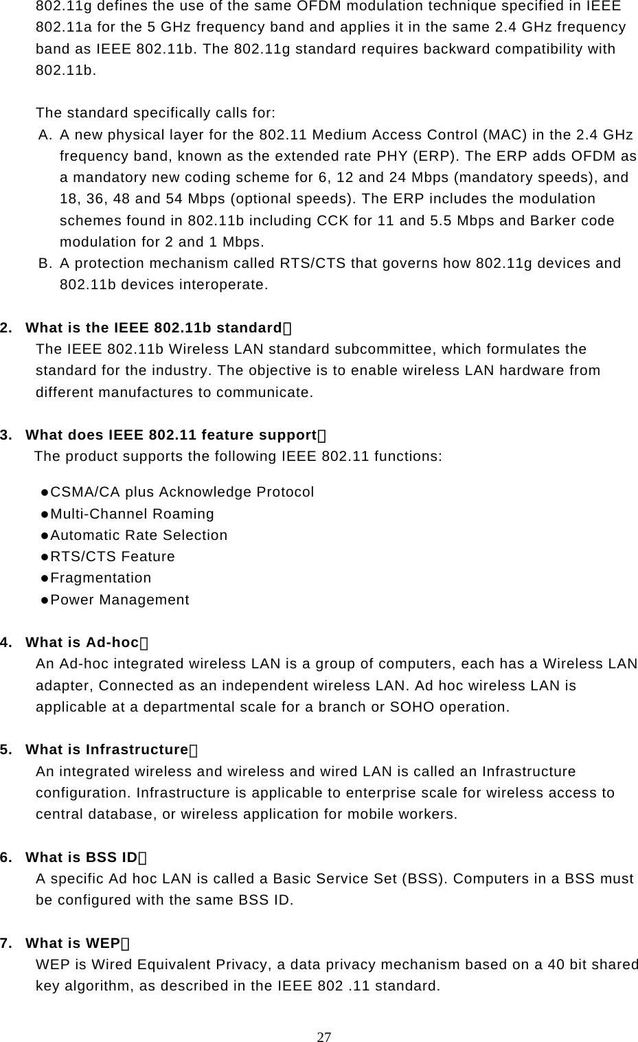  27 802.11g defines the use of the same OFDM modulation technique specified in IEEE 802.11a for the 5 GHz frequency band and applies it in the same 2.4 GHz frequency band as IEEE 802.11b. The 802.11g standard requires backward compatibility with 802.11b.  The standard specifically calls for:  A. A new physical layer for the 802.11 Medium Access Control (MAC) in the 2.4 GHz frequency band, known as the extended rate PHY (ERP). The ERP adds OFDM as a mandatory new coding scheme for 6, 12 and 24 Mbps (mandatory speeds), and 18, 36, 48 and 54 Mbps (optional speeds). The ERP includes the modulation schemes found in 802.11b including CCK for 11 and 5.5 Mbps and Barker code modulation for 2 and 1 Mbps. B. A protection mechanism called RTS/CTS that governs how 802.11g devices and 802.11b devices interoperate.  2.  What is the IEEE 802.11b standard？ The IEEE 802.11b Wireless LAN standard subcommittee, which formulates the standard for the industry. The objective is to enable wireless LAN hardware from different manufactures to communicate.  3.  What does IEEE 802.11 feature support？ The product supports the following IEEE 802.11 functions:  CSMA/CA plus Acknowledge Protocol  Multi-Channel Roaming  Automatic Rate Selection  RTS/CTS Feature  Fragmentation  Power Management  4.  What is Ad-hoc？ An Ad-hoc integrated wireless LAN is a group of computers, each has a Wireless LAN adapter, Connected as an independent wireless LAN. Ad hoc wireless LAN is applicable at a departmental scale for a branch or SOHO operation.  5.  What is Infrastructure？ An integrated wireless and wireless and wired LAN is called an Infrastructure configuration. Infrastructure is applicable to enterprise scale for wireless access to central database, or wireless application for mobile workers.  6.  What is BSS ID？ A specific Ad hoc LAN is called a Basic Service Set (BSS). Computers in a BSS must be configured with the same BSS ID.  7.  What is WEP？ WEP is Wired Equivalent Privacy, a data privacy mechanism based on a 40 bit shared key algorithm, as described in the IEEE 802 .11 standard. 