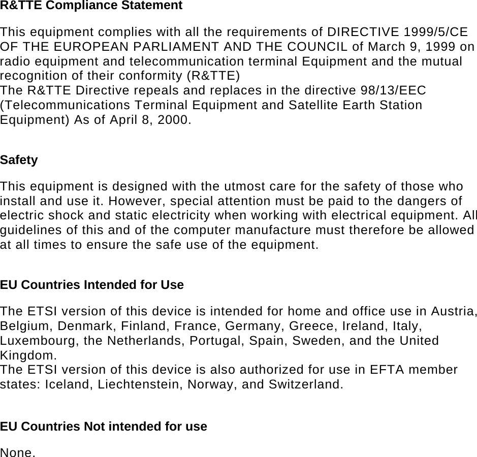  R&amp;TTE Compliance Statement  This equipment complies with all the requirements of DIRECTIVE 1999/5/CE OF THE EUROPEAN PARLIAMENT AND THE COUNCIL of March 9, 1999 on radio equipment and telecommunication terminal Equipment and the mutual recognition of their conformity (R&amp;TTE) The R&amp;TTE Directive repeals and replaces in the directive 98/13/EEC (Telecommunications Terminal Equipment and Satellite Earth Station Equipment) As of April 8, 2000.  Safety  This equipment is designed with the utmost care for the safety of those who install and use it. However, special attention must be paid to the dangers of electric shock and static electricity when working with electrical equipment. All guidelines of this and of the computer manufacture must therefore be allowed at all times to ensure the safe use of the equipment.  EU Countries Intended for Use   The ETSI version of this device is intended for home and office use in Austria, Belgium, Denmark, Finland, France, Germany, Greece, Ireland, Italy, Luxembourg, the Netherlands, Portugal, Spain, Sweden, and the United Kingdom. The ETSI version of this device is also authorized for use in EFTA member states: Iceland, Liechtenstein, Norway, and Switzerland.  EU Countries Not intended for use   None.  