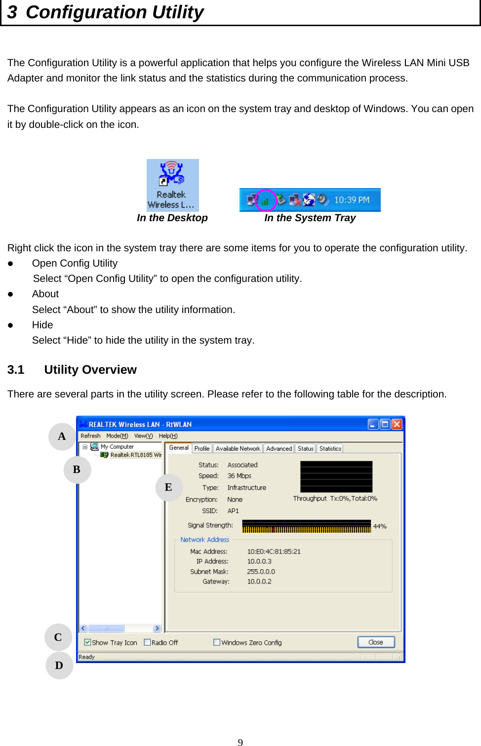  9 3 Configuration Utility   The Configuration Utility is a powerful application that helps you configure the Wireless LAN Mini USB Adapter and monitor the link status and the statistics during the communication process.  The Configuration Utility appears as an icon on the system tray and desktop of Windows. You can open it by double-click on the icon.                                              In the Desktop           In the System Tray  Right click the icon in the system tray there are some items for you to operate the configuration utility.   Open Config Utility      Select “Open Config Utility” to open the configuration utility.   About Select “About” to show the utility information.   Hide Select “Hide” to hide the utility in the system tray.  3.1 Utility Overview There are several parts in the utility screen. Please refer to the following table for the description.        A B C D E 