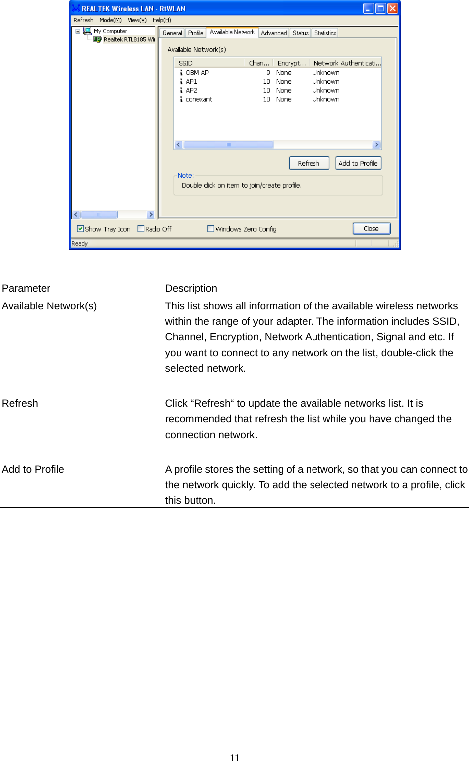  11    Parameter Description Available Network(s)  This list shows all information of the available wireless networks within the range of your adapter. The information includes SSID, Channel, Encryption, Network Authentication, Signal and etc. If you want to connect to any network on the list, double-click the selected network.   Refresh  Click “Refresh“ to update the available networks list. It is recommended that refresh the list while you have changed the connection network.   Add to Profile  A profile stores the setting of a network, so that you can connect to the network quickly. To add the selected network to a profile, click this button.                  