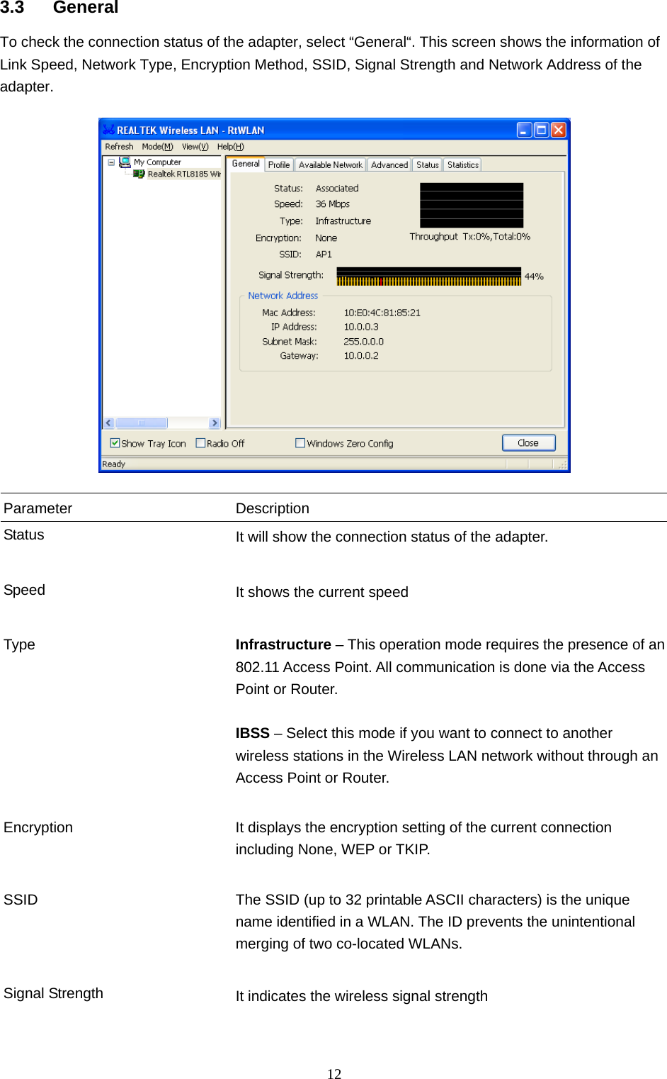  12 3.3 General To check the connection status of the adapter, select “General“. This screen shows the information of Link Speed, Network Type, Encryption Method, SSID, Signal Strength and Network Address of the adapter.    Parameter Description Status  It will show the connection status of the adapter.   Speed  It shows the current speed   Type  Infrastructure – This operation mode requires the presence of an 802.11 Access Point. All communication is done via the Access Point or Router.    IBSS – Select this mode if you want to connect to another wireless stations in the Wireless LAN network without through an Access Point or Router.   Encryption  It displays the encryption setting of the current connection including None, WEP or TKIP.   SSID  The SSID (up to 32 printable ASCII characters) is the unique name identified in a WLAN. The ID prevents the unintentional merging of two co-located WLANs.     Signal Strength  It indicates the wireless signal strength     