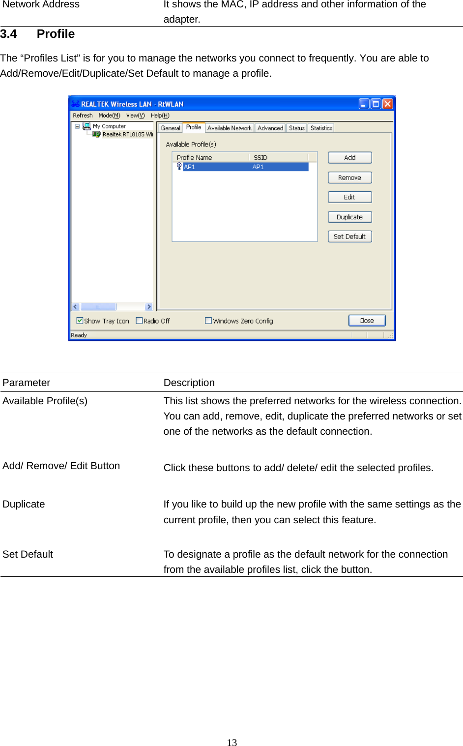  13 Network Address  It shows the MAC, IP address and other information of the adapter.  3.4 Profile The “Profiles List” is for you to manage the networks you connect to frequently. You are able to Add/Remove/Edit/Duplicate/Set Default to manage a profile.     Parameter Description Available Profile(s)  This list shows the preferred networks for the wireless connection. You can add, remove, edit, duplicate the preferred networks or set one of the networks as the default connection.   Add/ Remove/ Edit Button  Click these buttons to add/ delete/ edit the selected profiles.   Duplicate  If you like to build up the new profile with the same settings as the current profile, then you can select this feature.     Set Default  To designate a profile as the default network for the connection from the available profiles list, click the button.          