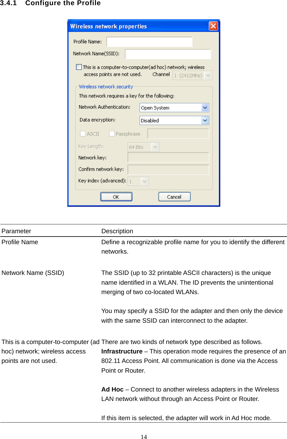  14   3.4.1    Configure the Profile     Parameter Description Profile Name  Define a recognizable profile name for you to identify the different networks.   Network Name (SSID)  The SSID (up to 32 printable ASCII characters) is the unique name identified in a WLAN. The ID prevents the unintentional merging of two co-located WLANs.    You may specify a SSID for the adapter and then only the device with the same SSID can interconnect to the adapter.   This is a computer-to-computer (ad hoc) network; wireless access points are not used. There are two kinds of network type described as follows. Infrastructure – This operation mode requires the presence of an 802.11 Access Point. All communication is done via the Access Point or Router.    Ad Hoc – Connect to another wireless adapters in the Wireless LAN network without through an Access Point or Router.  If this item is selected, the adapter will work in Ad Hoc mode. 