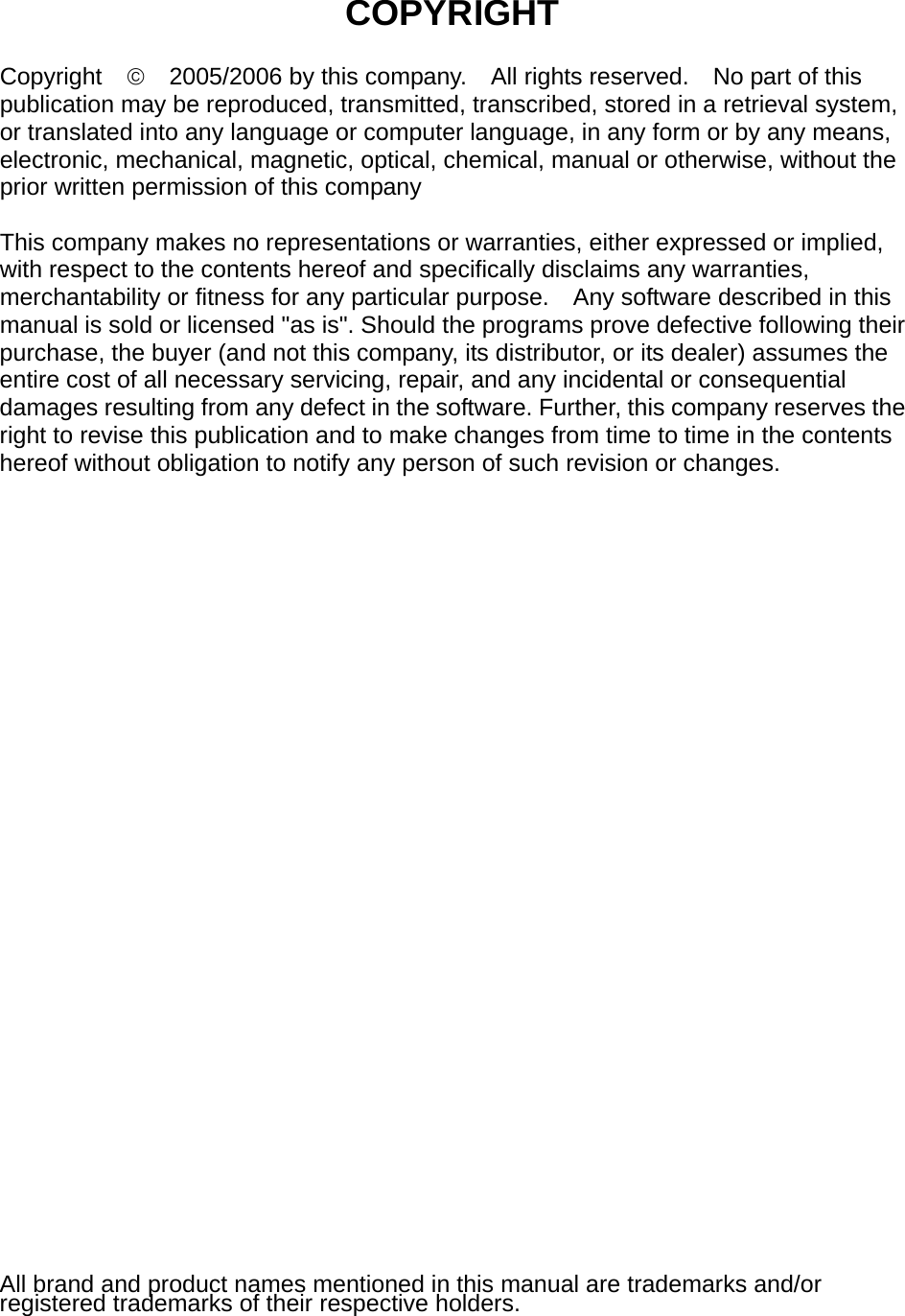     COPYRIGHT  Copyright  ©    2005/2006 by this company.    All rights reserved.    No part of this publication may be reproduced, transmitted, transcribed, stored in a retrieval system, or translated into any language or computer language, in any form or by any means, electronic, mechanical, magnetic, optical, chemical, manual or otherwise, without the prior written permission of this company  This company makes no representations or warranties, either expressed or implied, with respect to the contents hereof and specifically disclaims any warranties, merchantability or fitness for any particular purpose.    Any software described in this manual is sold or licensed &quot;as is&quot;. Should the programs prove defective following their purchase, the buyer (and not this company, its distributor, or its dealer) assumes the entire cost of all necessary servicing, repair, and any incidental or consequential damages resulting from any defect in the software. Further, this company reserves the right to revise this publication and to make changes from time to time in the contents hereof without obligation to notify any person of such revision or changes.                              All brand and product names mentioned in this manual are trademarks and/or registered trademarks of their respective holders. 