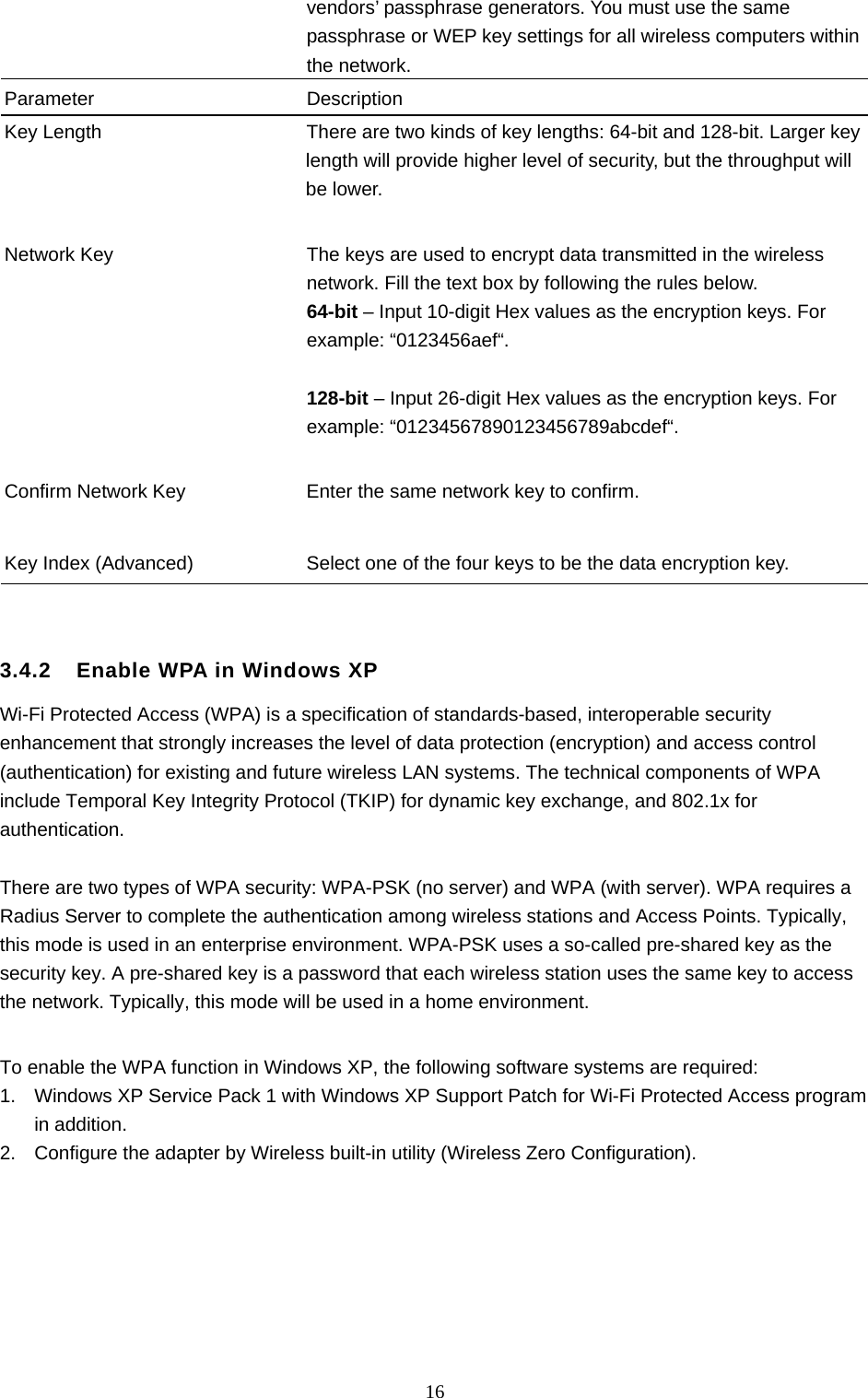  16 vendors’ passphrase generators. You must use the same passphrase or WEP key settings for all wireless computers within the network. Parameter Description Key Length  There are two kinds of key lengths: 64-bit and 128-bit. Larger key length will provide higher level of security, but the throughput will be lower.   Network Key  The keys are used to encrypt data transmitted in the wireless network. Fill the text box by following the rules below. 64-bit – Input 10-digit Hex values as the encryption keys. For example: “0123456aef“.  128-bit – Input 26-digit Hex values as the encryption keys. For example: “01234567890123456789abcdef“.   Confirm Network Key  Enter the same network key to confirm.   Key Index (Advanced)  Select one of the four keys to be the data encryption key.     3.4.2    Enable WPA in Windows XP Wi-Fi Protected Access (WPA) is a specification of standards-based, interoperable security enhancement that strongly increases the level of data protection (encryption) and access control (authentication) for existing and future wireless LAN systems. The technical components of WPA include Temporal Key Integrity Protocol (TKIP) for dynamic key exchange, and 802.1x for authentication.  There are two types of WPA security: WPA-PSK (no server) and WPA (with server). WPA requires a Radius Server to complete the authentication among wireless stations and Access Points. Typically, this mode is used in an enterprise environment. WPA-PSK uses a so-called pre-shared key as the security key. A pre-shared key is a password that each wireless station uses the same key to access the network. Typically, this mode will be used in a home environment.    To enable the WPA function in Windows XP, the following software systems are required: 1.  Windows XP Service Pack 1 with Windows XP Support Patch for Wi-Fi Protected Access program in addition. 2.  Configure the adapter by Wireless built-in utility (Wireless Zero Configuration).        