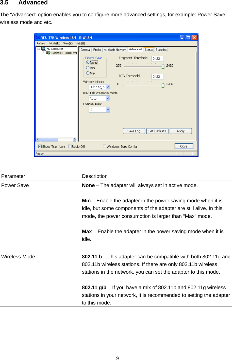  19   3.5 Advanced The “Advanced” option enables you to configure more advanced settings, for example: Power Save, wireless mode and etc.     Parameter Description Power Save  None – The adapter will always set in active mode.  Min – Enable the adapter in the power saving mode when it is idle, but some components of the adapter are still alive. In this mode, the power consumption is larger than “Max“ mode.  Max – Enable the adapter in the power saving mode when it is idle.   Wireless Mode  802.11 b – This adapter can be compatible with both 802.11g and 802.11b wireless stations. If there are only 802.11b wireless stations in the network, you can set the adapter to this mode.  802.11 g/b – If you have a mix of 802.11b and 802.11g wireless stations in your network, it is recommended to setting the adapter to this mode.       