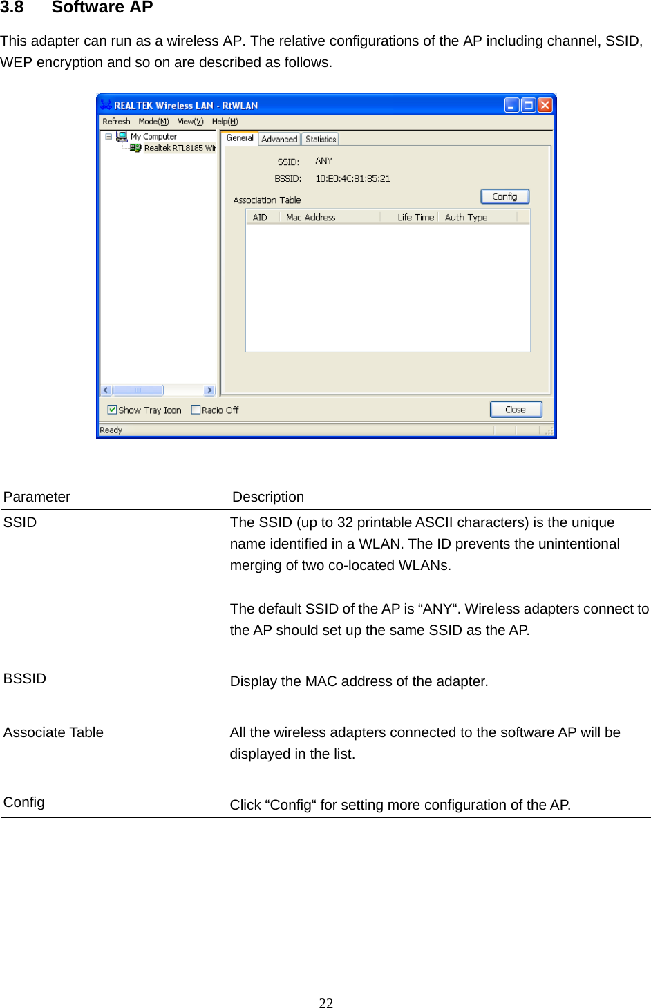  22   3.8 Software AP This adapter can run as a wireless AP. The relative configurations of the AP including channel, SSID, WEP encryption and so on are described as follows.     Parameter Description SSID  The SSID (up to 32 printable ASCII characters) is the unique name identified in a WLAN. The ID prevents the unintentional merging of two co-located WLANs.    The default SSID of the AP is “ANY“. Wireless adapters connect to the AP should set up the same SSID as the AP.   BSSID  Display the MAC address of the adapter.   Associate Table  All the wireless adapters connected to the software AP will be displayed in the list.   Config  Click “Config“ for setting more configuration of the AP.        