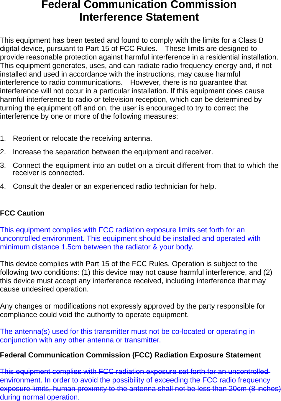  Federal Communication Commission Interference Statement  This equipment has been tested and found to comply with the limits for a Class B digital device, pursuant to Part 15 of FCC Rules.    These limits are designed to provide reasonable protection against harmful interference in a residential installation. This equipment generates, uses, and can radiate radio frequency energy and, if not installed and used in accordance with the instructions, may cause harmful interference to radio communications.    However, there is no guarantee that interference will not occur in a particular installation. If this equipment does cause harmful interference to radio or television reception, which can be determined by turning the equipment off and on, the user is encouraged to try to correct the interference by one or more of the following measures:      1.  Reorient or relocate the receiving antenna. 2.  Increase the separation between the equipment and receiver. 3.  Connect the equipment into an outlet on a circuit different from that to which the receiver is connected. 4.  Consult the dealer or an experienced radio technician for help.  FCC Caution  This equipment complies with FCC radiation exposure limits set forth for an uncontrolled environment. This equipment should be installed and operated with minimum distance 1.5cm between the radiator &amp; your body.  This device complies with Part 15 of the FCC Rules. Operation is subject to the following two conditions: (1) this device may not cause harmful interference, and (2) this device must accept any interference received, including interference that may cause undesired operation.   Any changes or modifications not expressly approved by the party responsible for compliance could void the authority to operate equipment.  The antenna(s) used for this transmitter must not be co-located or operating in conjunction with any other antenna or transmitter. Federal Communication Commission (FCC) Radiation Exposure Statement  This equipment complies with FCC radiation exposure set forth for an uncontrolled environment. In order to avoid the possibility of exceeding the FCC radio frequency exposure limits, human proximity to the antenna shall not be less than 20cm (8 inches) during normal operation.     