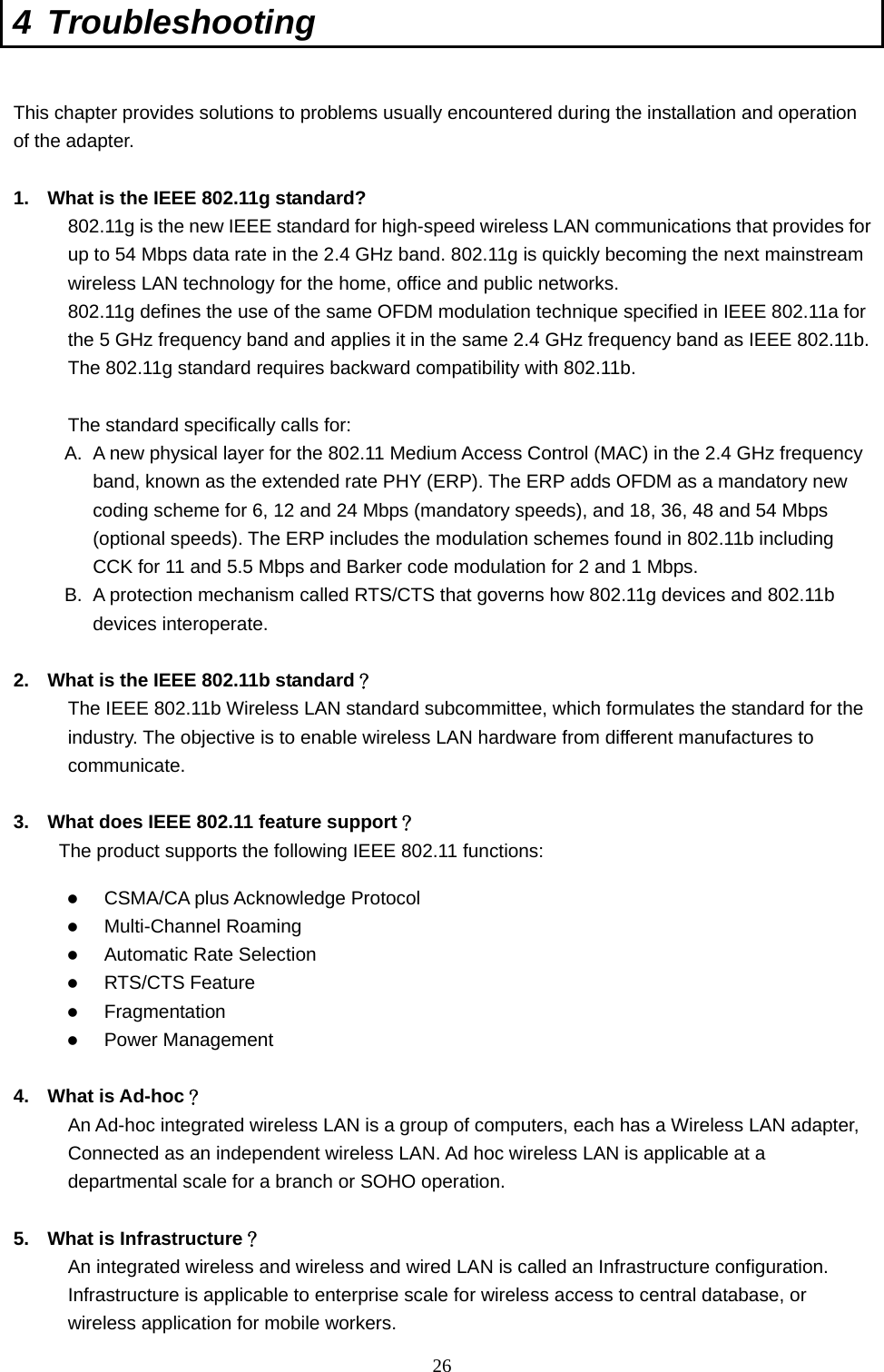  26 4 Troubleshooting  This chapter provides solutions to problems usually encountered during the installation and operation of the adapter.    1.  What is the IEEE 802.11g standard? 802.11g is the new IEEE standard for high-speed wireless LAN communications that provides for up to 54 Mbps data rate in the 2.4 GHz band. 802.11g is quickly becoming the next mainstream wireless LAN technology for the home, office and public networks.   802.11g defines the use of the same OFDM modulation technique specified in IEEE 802.11a for the 5 GHz frequency band and applies it in the same 2.4 GHz frequency band as IEEE 802.11b. The 802.11g standard requires backward compatibility with 802.11b.  The standard specifically calls for:   A.  A new physical layer for the 802.11 Medium Access Control (MAC) in the 2.4 GHz frequency band, known as the extended rate PHY (ERP). The ERP adds OFDM as a mandatory new coding scheme for 6, 12 and 24 Mbps (mandatory speeds), and 18, 36, 48 and 54 Mbps (optional speeds). The ERP includes the modulation schemes found in 802.11b including CCK for 11 and 5.5 Mbps and Barker code modulation for 2 and 1 Mbps. B.  A protection mechanism called RTS/CTS that governs how 802.11g devices and 802.11b devices interoperate.  2.  What is the IEEE 802.11b standard？ The IEEE 802.11b Wireless LAN standard subcommittee, which formulates the standard for the industry. The objective is to enable wireless LAN hardware from different manufactures to communicate.  3.  What does IEEE 802.11 feature support？ The product supports the following IEEE 802.11 functions:   CSMA/CA plus Acknowledge Protocol   Multi-Channel Roaming   Automatic Rate Selection   RTS/CTS Feature   Fragmentation   Power Management  4. What is Ad-hoc？ An Ad-hoc integrated wireless LAN is a group of computers, each has a Wireless LAN adapter, Connected as an independent wireless LAN. Ad hoc wireless LAN is applicable at a departmental scale for a branch or SOHO operation.  5.  What is Infrastructure？ An integrated wireless and wireless and wired LAN is called an Infrastructure configuration. Infrastructure is applicable to enterprise scale for wireless access to central database, or wireless application for mobile workers. 