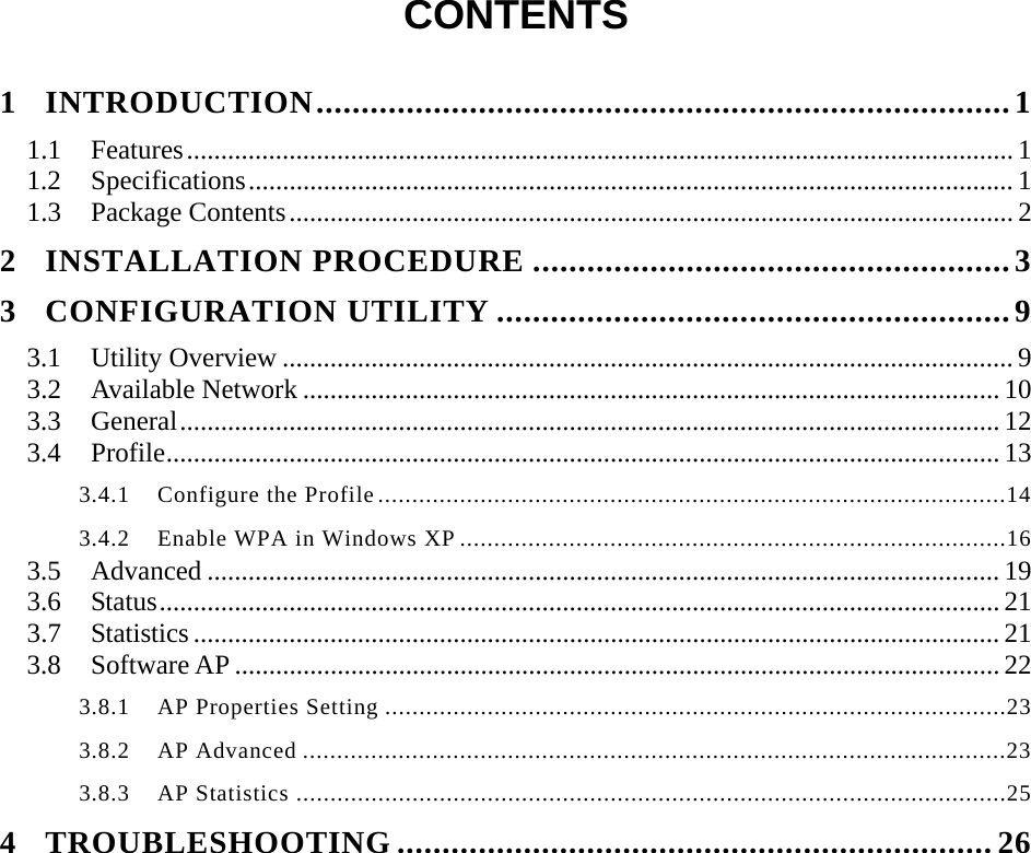  CONTENTS  1 INTRODUCTION.............................................................................1 1.1 Features......................................................................................................................... 1 1.2 Specifications................................................................................................................ 1 1.3 Package Contents.......................................................................................................... 2 2 INSTALLATION PROCEDURE .....................................................3 3 CONFIGURATION UTILITY .........................................................9 3.1 Utility Overview ...........................................................................................................9 3.2 Available Network ...................................................................................................... 10 3.3 General........................................................................................................................ 12 3.4 Profile.......................................................................................................................... 13 3.4.1  Configure the Profile............................................................................................14 3.4.2    Enable WPA in Windows XP ................................................................................16 3.5 Advanced .................................................................................................................... 19 3.6 Status........................................................................................................................... 21 3.7 Statistics ...................................................................................................................... 21 3.8 Software AP ................................................................................................................ 22 3.8.1  AP Properties Setting ...........................................................................................23 3.8.2  AP Advanced .......................................................................................................23 3.8.3  AP Statistics ........................................................................................................25 4 TROUBLESHOOTING ..................................................................26 