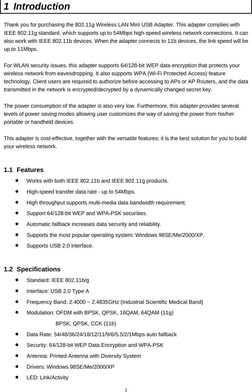  1 1 Introduction  Thank you for purchasing the 802.11g Wireless LAN Mini USB Adapter. This adapter complies with IEEE 802.11g standard, which supports up to 54Mbps high-speed wireless network connections. It can also work with IEEE 802.11b devices. When the adapter connects to 11b devices, the link speed will be up to 11Mbps.    For WLAN security issues, this adapter supports 64/128-bit WEP data encryption that protects your wireless network from eavesdropping. It also supports WPA (Wi-Fi Protected Access) feature technology. Client users are required to authorize before accessing to APs or AP Routers, and the data transmitted in the network is encrypted/decrypted by a dynamically changed secret key.  The power consumption of the adapter is also very low. Furthermore, this adapter provides several levels of power saving modes allowing user customizes the way of saving the power from his/her portable or handheld devices.  This adapter is cost-effective, together with the versatile features; it is the best solution for you to build your wireless network.   1.1 Features •  Works with both IEEE 802.11b and IEEE 802.11g products.   •  High-speed transfer data rate - up to 54Mbps.   •  High throughput supports multi-media data bandwidth requirement.   •  Support 64/128-bit WEP and WPA-PSK securities.   •  Automatic fallback increases data security and reliability.   •  Supports the most popular operating system: Windows 98SE/Me/2000/XP. •  Supports USB 2.0 interface.   1.2 Specifications •  Standard: IEEE 802.11b/g •  Interface: USB 2.0 Type A •  Frequency Band: 2.4000 ~ 2.4835GHz (Industrial Scientific Medical Band)   •  Modulation: OFDM with BPSK, QPSK, 16QAM, 64QAM (11g) BPSK, QPSK, CCK (11b) •  Data Rate: 54/48/36/24/18/12/11/9/6/5.5/2/1Mbps auto fallback •  Security: 64/128-bit WEP Data Encryption and WPA-PSK •  Antenna: Printed Antenna with Diversity System •  Drivers: Windows 98SE/Me/2000/XP •  LED: Link/Activity 