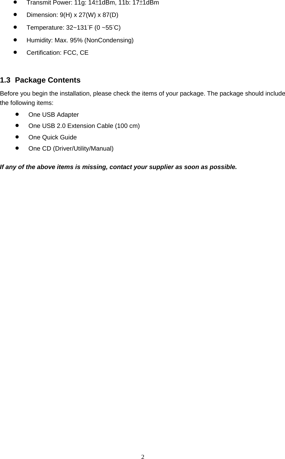  2 •  Transmit Power: 11g: 14±1dBm, 11b: 17±1dBm •  Dimension: 9(H) x 27(W) x 87(D) •  Temperature: 32~131°F (0 ~55°C)  •  Humidity: Max. 95% (NonCondensing) •  Certification: FCC, CE   1.3 Package Contents Before you begin the installation, please check the items of your package. The package should include the following items: •  One USB Adapter •  One USB 2.0 Extension Cable (100 cm) •  One Quick Guide •  One CD (Driver/Utility/Manual)  If any of the above items is missing, contact your supplier as soon as possible. 