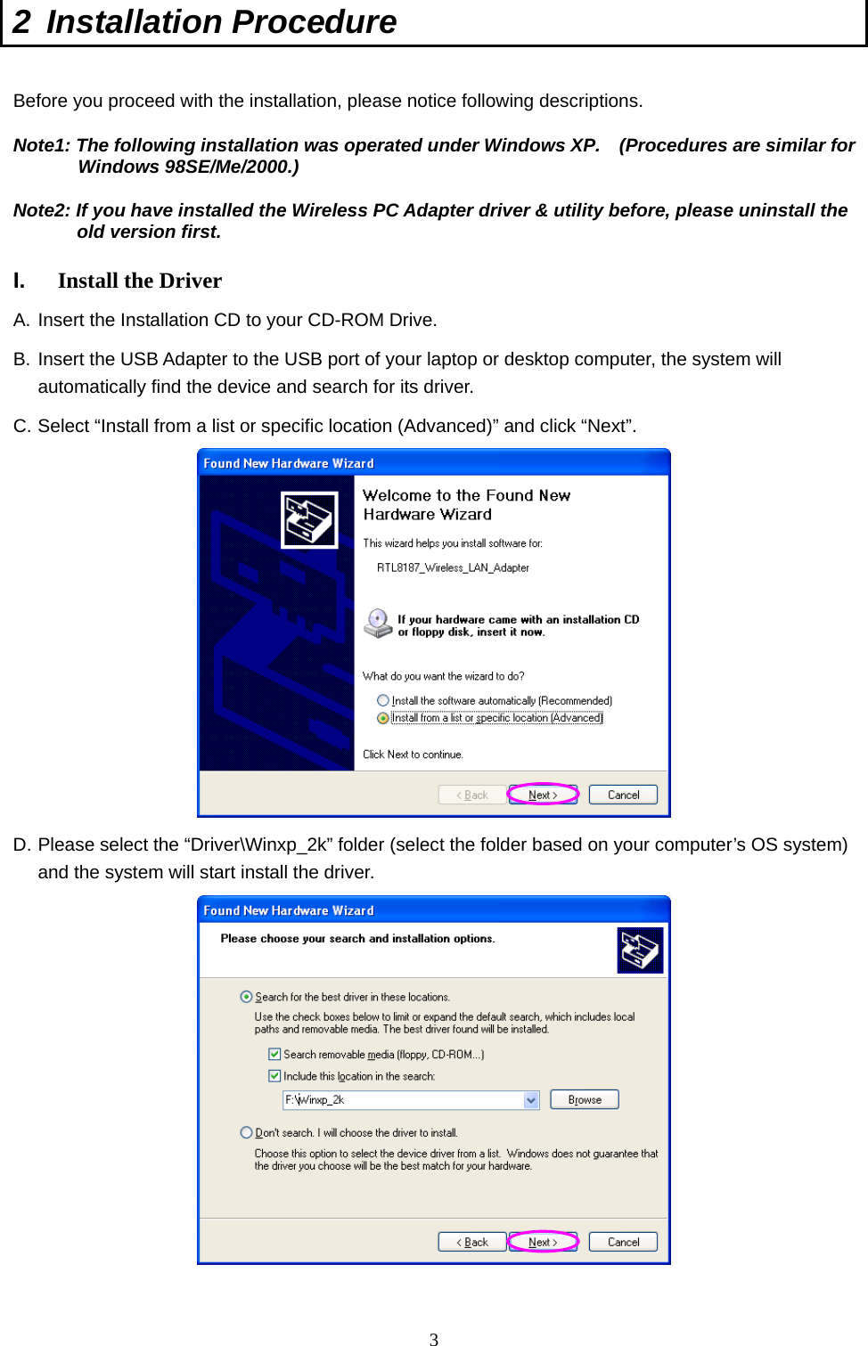  3 2 Installation Procedure   Before you proceed with the installation, please notice following descriptions. Note1: The following installation was operated under Windows XP.    (Procedures are similar for Windows 98SE/Me/2000.) Note2: If you have installed the Wireless PC Adapter driver &amp; utility before, please uninstall the old version first.  I.  Install the Driver A. Insert the Installation CD to your CD-ROM Drive. B. Insert the USB Adapter to the USB port of your laptop or desktop computer, the system will automatically find the device and search for its driver. C. Select “Install from a list or specific location (Advanced)” and click “Next”.  D. Please select the “Driver\Winxp_2k” folder (select the folder based on your computer’s OS system) and the system will start install the driver.   