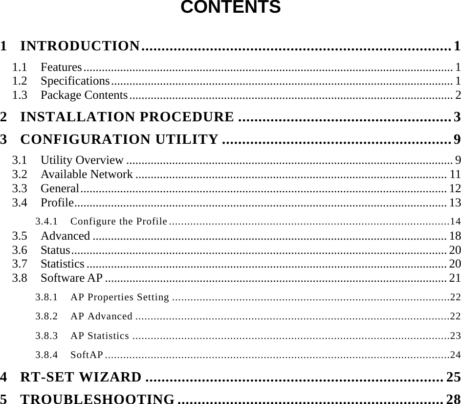  CONTENTS  1 INTRODUCTION.............................................................................1 1.1 Features.........................................................................................................................1 1.2 Specifications................................................................................................................ 1 1.3 Package Contents.......................................................................................................... 2 2 INSTALLATION PROCEDURE .....................................................3 3 CONFIGURATION UTILITY .........................................................9 3.1 Utility Overview ........................................................................................................... 9 3.2 Available Network ...................................................................................................... 11 3.3 General........................................................................................................................ 12 3.4 Profile.......................................................................................................................... 13 3.4.1  Configure the Profile............................................................................................14 3.5 Advanced .................................................................................................................... 18 3.6 Status........................................................................................................................... 20 3.7 Statistics ...................................................................................................................... 20 3.8 Software AP ................................................................................................................ 21 3.8.1  AP Properties Setting ...........................................................................................22 3.8.2  AP Advanced .......................................................................................................22 3.8.3  AP Statistics ........................................................................................................23 3.8.4  SoftAP.................................................................................................................24 4 RT-SET WIZARD ..........................................................................25 5 TROUBLESHOOTING ..................................................................28 