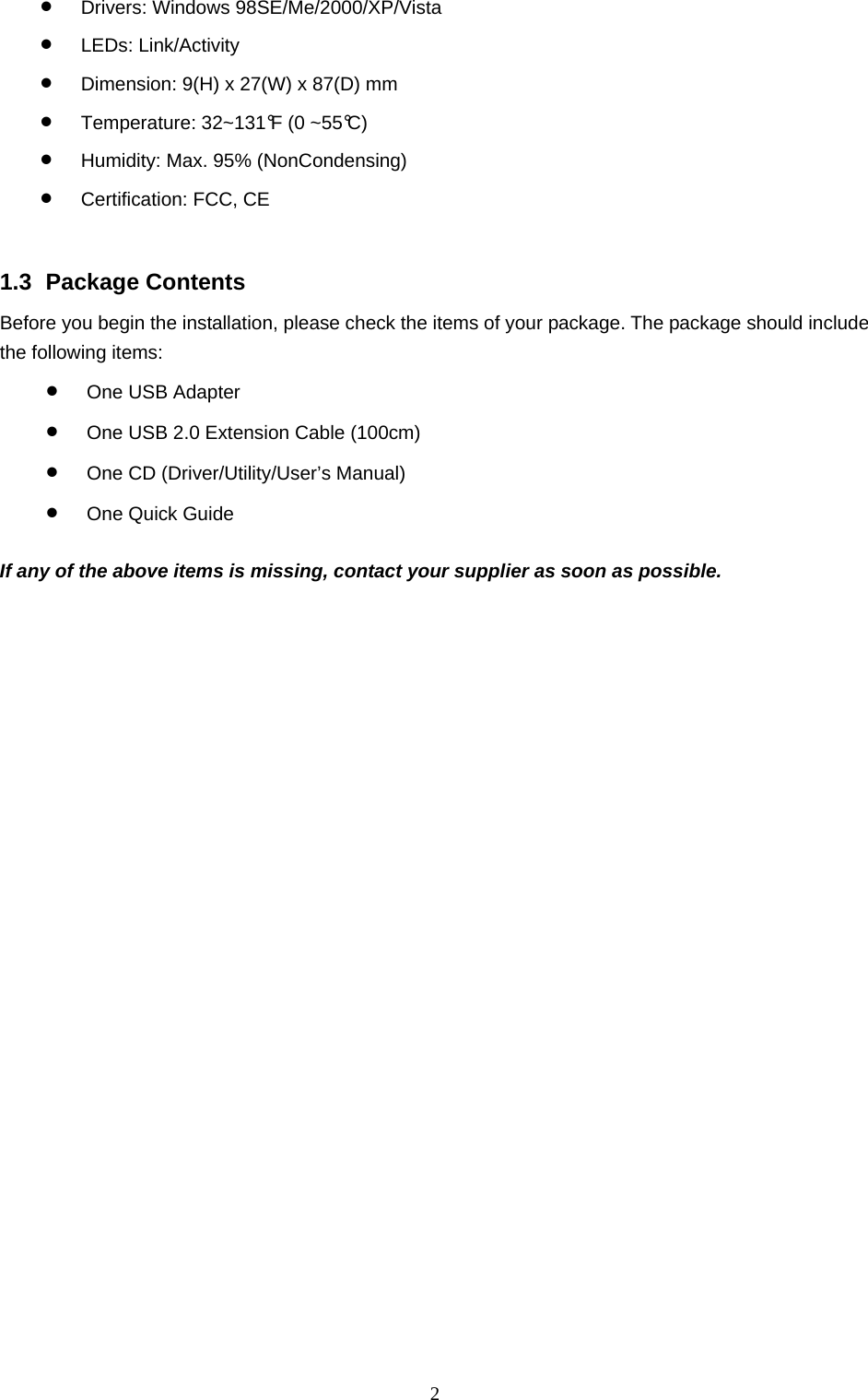  2 •  Drivers: Windows 98SE/Me/2000/XP/Vista •  LEDs: Link/Activity •  Dimension: 9(H) x 27(W) x 87(D) mm •  Temperature: 32~131°F (0 ~55°C)  •  Humidity: Max. 95% (NonCondensing) •  Certification: FCC, CE   1.3 Package Contents Before you begin the installation, please check the items of your package. The package should include the following items: •  One USB Adapter •  One USB 2.0 Extension Cable (100cm) •  One CD (Driver/Utility/User’s Manual) •  One Quick Guide  If any of the above items is missing, contact your supplier as soon as possible. 