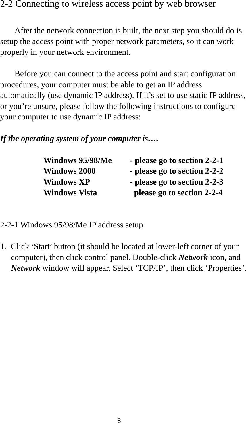  8 2-2 Connecting to wireless access point by web browser    After the network connection is built, the next step you should do is setup the access point with proper network parameters, so it can work properly in your network environment.    Before you can connect to the access point and start configuration procedures, your computer must be able to get an IP address automatically (use dynamic IP address). If it’s set to use static IP address, or you’re unsure, please follow the following instructions to configure your computer to use dynamic IP address:  If the operating system of your computer is….     Windows 95/98/Me    - please go to section 2-2-1       Windows 2000           - please go to section 2-2-2         Windows XP      - please go to section 2-2-3       Windows Vista        please go to section 2-2-4   2-2-1 Windows 95/98/Me IP address setup  1. Click ‘Start’ button (it should be located at lower-left corner of your computer), then click control panel. Double-click Network icon, and Network window will appear. Select ‘TCP/IP’, then click ‘Properties’.  